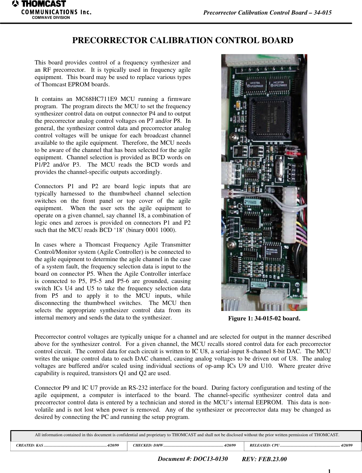 1Precorrector Calibration Control Board &ndash; 34-015COMWAVE DIVISIONAll information contained in this document is confidential and proprietary to THOMCAST and shall not be disclosed without the prior written permission of THOMCAST.CREATED: KAS ................................................................4/20/99 CHECKED: DMW............................................................. 4/20/99RELEASED: CPU............................................................. 4/20/99Document #: DOC13-0130REV: FEB.23.00PRECORRECTOR CALIBRATION CONTROL BOARDThis board provides control of a frequency synthesizer andan RF precorrector.  It is typically used in frequency agileequipment.  This board may be used to replace various typesof Thomcast EPROM boards.It contains an MC68HC711E9 MCU running a firmwareprogram.  The program directs the MCU to set the frequencysynthesizer control data on output connector P4 and to outputthe precorrector analog control voltages on P7 and/or P8.  Ingeneral, the synthesizer control data and precorrector analogcontrol voltages will be unique for each broadcast channelavailable to the agile equipment.  Therefore, the MCU needsto be aware of the channel that has been selected for the agileequipment.  Channel selection is provided as BCD words onP1/P2 and/or P3.  The MCU reads the BCD words andprovides the channel-specific outputs accordingly.Connectors P1 and P2 are board logic inputs that aretypically harnessed to the thumbwheel channel selectionswitches on the front panel or top cover of the agileequipment.  When the user sets the agile equipment tooperate on a given channel, say channel 18, a combination oflogic ones and zeroes is provided on connectors P1 and P2such that the MCU reads BCD &lsquo;18&rsquo; (binary 0001 1000).In cases where a Thomcast Frequency Agile TransmitterControl/Monitor system (Agile Controller) is be connected tothe agile equipment to determine the agile channel in the caseof a system fault, the frequency selection data is input to theboard on connector P5. When the Agile Controller interfaceis connected to P5, P5-5 and P5-6 are grounded, causingswitch ICs U4 and U5 to take the frequency selection datafrom P5 and to apply it to the MCU inputs, whiledisconnecting the thumbwheel switches.  The MCU thenselects the appropriate synthesizer control data from itsinternal memory and sends the data to the synthesizer. Figure 1: 34-015-02 board.Precorrector control voltages are typically unique for a channel and are selected for output in the manner describedabove for the synthesizer control.  For a given channel, the MCU recalls stored control data for each precorrectorcontrol circuit.  The control data for each circuit is written to IC U8, a serial-input 8-channel 8-bit DAC.  The MCUwrites the unique control data to each DAC channel, causing analog voltages to be driven out of U8.  The analogvoltages are buffered and/or scaled using individual sections of op-amp ICs U9 and U10.  Where greater drivecapability is required, transistors Q1 and Q2 are used.Connector P9 and IC U7 provide an RS-232 interface for the board.  During factory configuration and testing of theagile equipment, a computer is interfaced to the board. The channel-specific synthesizer control data andprecorrector control data is entered by a technician and stored in the MCU&rsquo;s internal EEPROM.  This data is non-volatile and is not lost when power is removed.  Any of the synthesizer or precorrector data may be changed asdesired by connecting the PC and running the setup program.