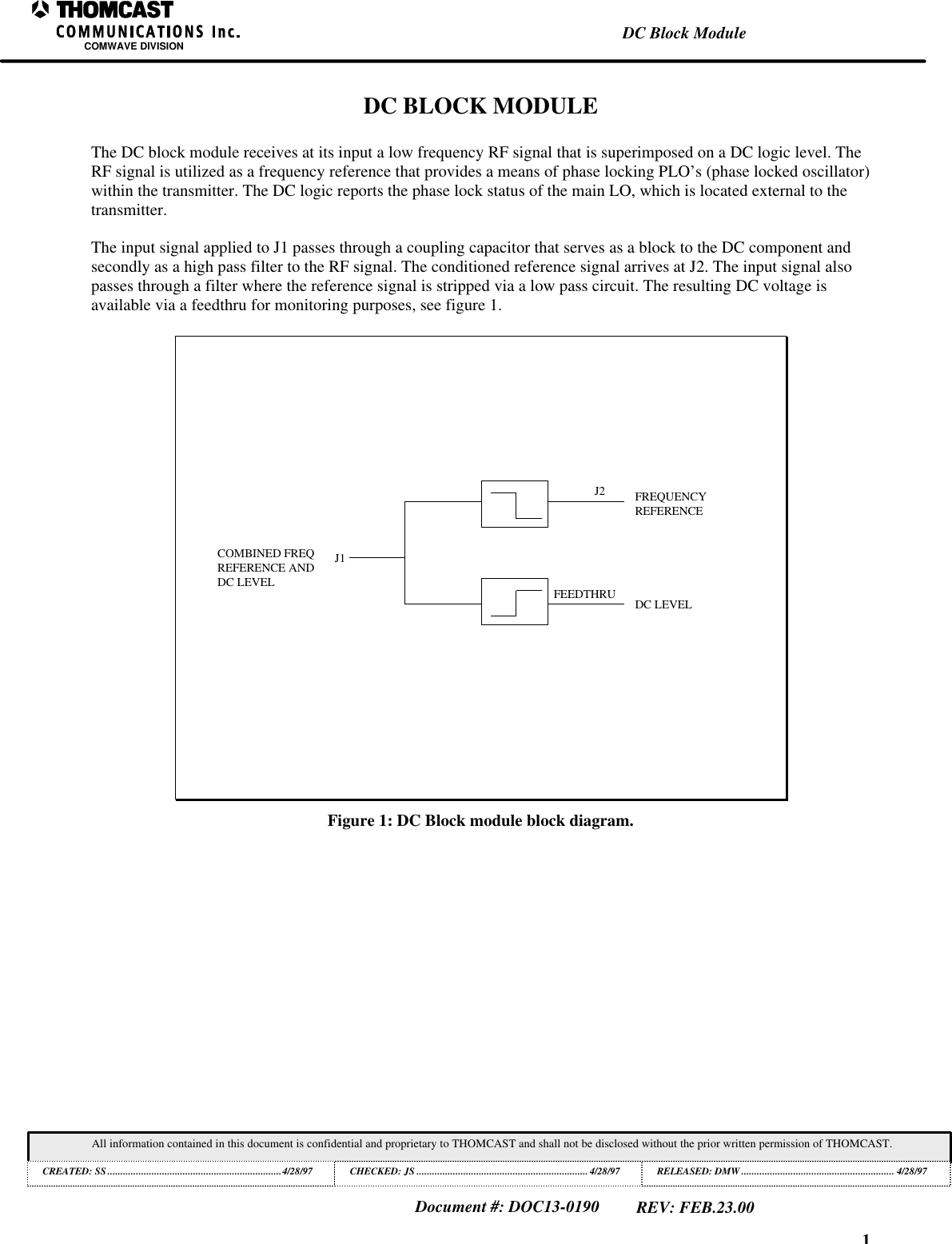 1DC Block ModuleCOMWAVE DIVISIONAll information contained in this document is confidential and proprietary to THOMCAST and shall not be disclosed without the prior written permission of THOMCAST.CREATED: SS...................................................................4/28/97 CHECKED: JS ..................................................................4/28/97RELEASED: DMW........................................................... 4/28/97Document #: DOC13-0190REV: FEB.23.00DC BLOCK MODULEThe DC block module receives at its input a low frequency RF signal that is superimposed on a DC logic level. TheRF signal is utilized as a frequency reference that provides a means of phase locking PLO&rsquo;s (phase locked oscillator)within the transmitter. The DC logic reports the phase lock status of the main LO, which is located external to thetransmitter.The input signal applied to J1 passes through a coupling capacitor that serves as a block to the DC component andsecondly as a high pass filter to the RF signal. The conditioned reference signal arrives at J2. The input signal alsopasses through a filter where the reference signal is stripped via a low pass circuit. The resulting DC voltage isavailable via a feedthru for monitoring purposes, see figure 1.J1J2FEEDTHRUCOMBINED FREQREFERENCE ANDDC LEVELDC LEVELFREQUENCYREFERENCEFigure 1: DC Block module block diagram.