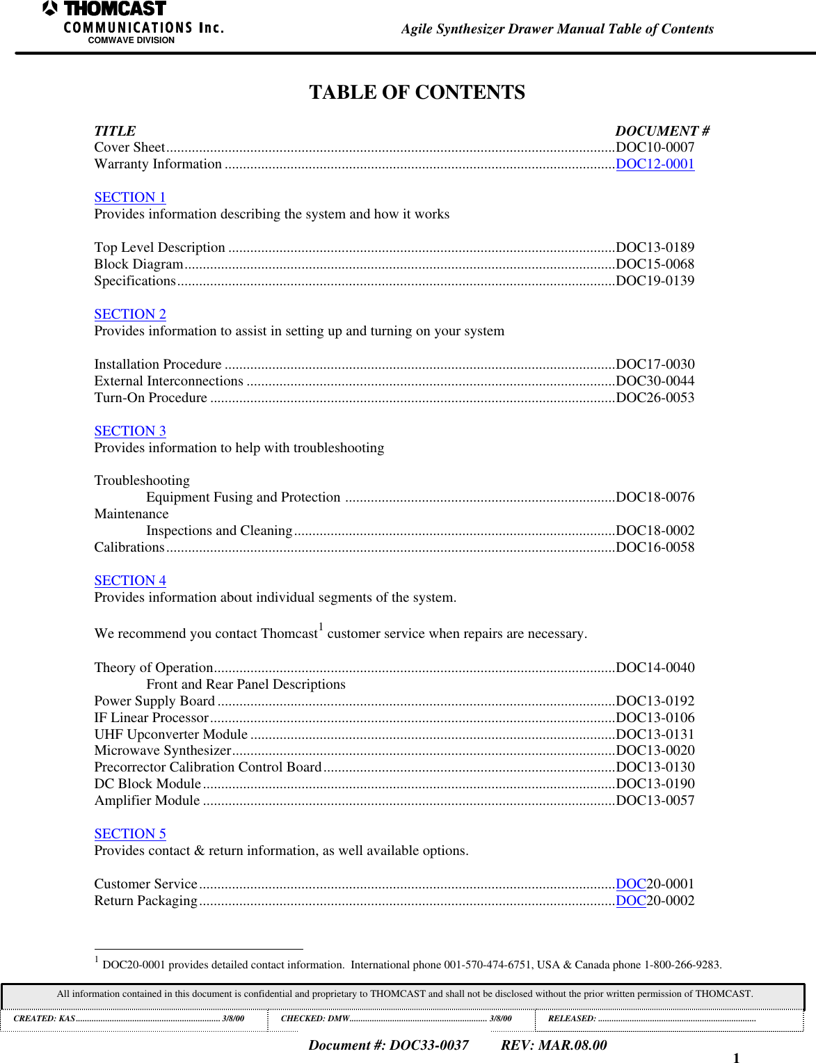 1Agile Synthesizer Drawer Manual Table of ContentsCOMWAVE DIVISIONAll information contained in this document is confidential and proprietary to THOMCAST and shall not be disclosed without the prior written permission of THOMCAST.CREATED: KAS................................................................3/8/00 CHECKED: DMW............................................................. 3/8/00RELEASED:......................................................................Document #: DOC33-0037REV: MAR.08.00TABLE OF CONTENTSTITLE DOCUMENT #Cover Sheet...........................................................................................................................DOC10-0007Warranty Information ...........................................................................................................DOC12-0001SECTION 1Provides information describing the system and how it worksTop Level Description ..........................................................................................................DOC13-0189Block Diagram......................................................................................................................DOC15-0068Specifications........................................................................................................................DOC19-0139SECTION 2Provides information to assist in setting up and turning on your systemInstallation Procedure ...........................................................................................................DOC17-0030External Interconnections .....................................................................................................DOC30-0044Turn-On Procedure ...............................................................................................................DOC26-0053SECTION 3Provides information to help with troubleshootingTroubleshootingEquipment Fusing and Protection ..........................................................................DOC18-0076MaintenanceInspections and Cleaning........................................................................................DOC18-0002Calibrations...........................................................................................................................DOC16-0058SECTION 4Provides information about individual segments of the system.We recommend you contact Thomcast1 customer service when repairs are necessary.Theory of Operation..............................................................................................................DOC14-0040Front and Rear Panel DescriptionsPower Supply Board .............................................................................................................DOC13-0192IF Linear Processor...............................................................................................................DOC13-0106UHF Upconverter Module ....................................................................................................DOC13-0131Microwave Synthesizer.........................................................................................................DOC13-0020Precorrector Calibration Control Board................................................................................DOC13-0130DC Block Module.................................................................................................................DOC13-0190Amplifier Module .................................................................................................................DOC13-0057SECTION 5Provides contact &amp; return information, as well available options.Customer Service..................................................................................................................DOC20-0001Return Packaging..................................................................................................................DOC20-0002                                                          1 DOC20-0001 provides detailed contact information.  International phone 001-570-474-6751, USA &amp; Canada phone 1-800-266-9283.