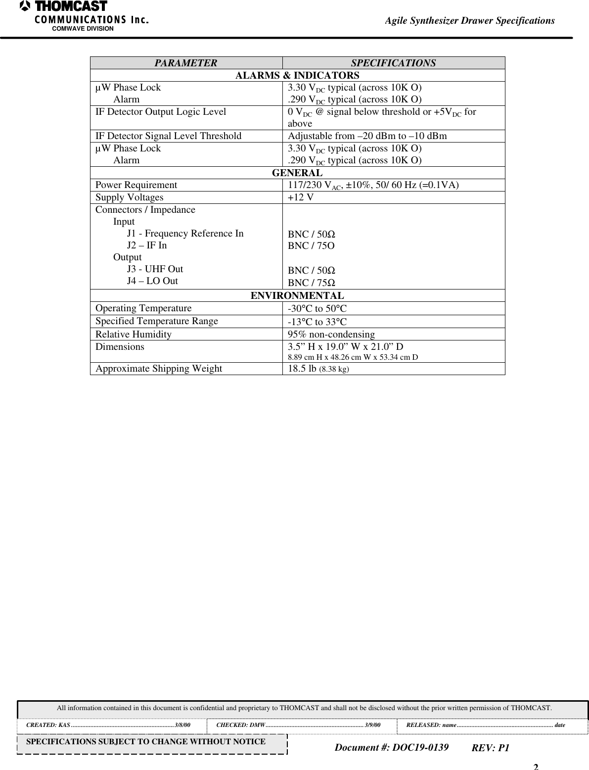 2Agile Synthesizer Drawer SpecificationsCOMWAVE DIVISIONAll information contained in this document is confidential and proprietary to THOMCAST and shall not be disclosed without the prior written permission of THOMCAST.CREATED: KAS ................................................................3/8/00 CHECKED: DMW............................................................. 3/9/00RELEASED: name............................................................ dateDocument #: DOC19-0139REV: P1SPECIFICATIONS SUBJECT TO CHANGE WITHOUT NOTICEPARAMETER SPECIFICATIONSALARMS &amp; INDICATORS&micro;W Phase LockAlarm 3.30 VDC typical (across 10K O).290 VDC typical (across 10K O)IF Detector Output Logic Level 0 VDC @ signal below threshold or +5VDC foraboveIF Detector Signal Level Threshold Adjustable from &ndash;20 dBm to &ndash;10 dBm&micro;W Phase LockAlarm 3.30 VDC typical (across 10K O).290 VDC typical (across 10K O)GENERALPower Requirement 117/230 VAC, &plusmn;10%, 50/ 60 Hz (=0.1VA)Supply Voltages +12 VConnectors / ImpedanceInputJ1 - Frequency Reference InJ2 &ndash; IF InOutputJ3 - UHF OutJ4 &ndash; LO OutBNC / 50ΩBNC / 75OBNC / 50ΩBNC / 75ΩENVIRONMENTALOperating Temperature -30&deg;C to 50&deg;CSpecified Temperature Range -13&deg;C to 33&deg;CRelative Humidity 95% non-condensingDimensions 3.5&rdquo; H x 19.0&rdquo; W x 21.0&rdquo; D8.89 cm H x 48.26 cm W x 53.34 cm DApproximate Shipping Weight 18.5 lb (8.38 kg)