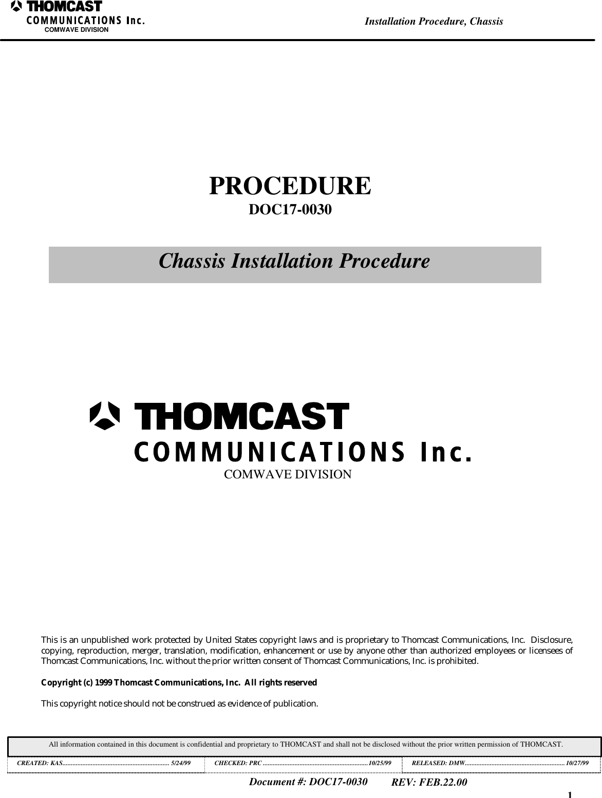 1Installation Procedure, ChassisCOMWAVE DIVISIONDocument #: DOC17-0030REV: FEB.22.00All information contained in this document is confidential and proprietary to THOMCAST and shall not be disclosed without the prior written permission of THOMCAST.CREATED: KAS................................................................ 5/24/99 CHECKED: PRC ...............................................................10/25/99RELEASED: DMW............................................................10/27/99This is an unpublished work protected by United States copyright laws and is proprietary to Thomcast Communications, Inc.  Disclosure,copying, reproduction, merger, translation, modification, enhancement or use by anyone other than authorized employees or licensees ofThomcast Communications, Inc. without the prior written consent of Thomcast Communications, Inc. is prohibited.Copyright (c) 1999 Thomcast Communications, Inc.  All rights reservedThis copyright notice should not be construed as evidence of publication.PROCEDUREDOC17-0030Chassis Installation ProcedureCOMWAVE DIVISION