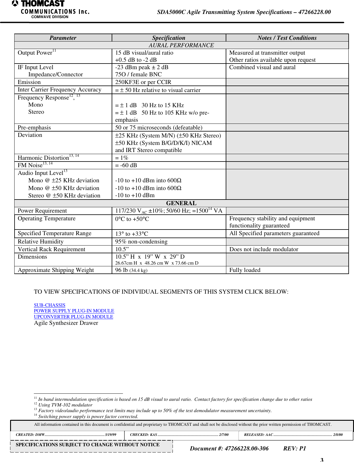 3SDA5000C Agile Transmitting System Specifications – 47266228.00COMWAVE DIVISIONAll information contained in this document is confidential and proprietary to THOMCAST and shall not be disclosed without the prior written permission of THOMCAST.CREATED: DMW..............................................................3/19/99 CHECKED: KAS ...............................................................2/7/00RELEASED: AAC............................................................. 2/8/00Document #: 47266228.00-306REV: P1SPECIFICATIONS SUBJECT TO CHANGE WITHOUT NOTICEParameter Specification Notes / Test ConditionsAURAL PERFORMANCEOutput Power11 15 dB visual/aural ratio+0.5 dB to -2 dB Measured at transmitter outputOther ratios available upon requestIF Input LevelImpedance/Connector -23 dBm peak ± 2 dB75O / female BNC Combined visual and auralEmission 250KF3E or per CCIRInter Carrier Frequency Accuracy = ± 50 Hz relative to visual carrierFrequency Response12, 13MonoStereo = ± 1 dB 30 Hz to 15 KHz= ± 1 dB 50 Hz to 105 KHz w/o pre-emphasisPre-emphasis 50 or 75 microseconds (defeatable)Deviation ±25 KHz (System M/N) (±50 KHz Stereo)±50 KHz (System B/G/D/K/I) NICAMand IRT Stereo compatibleHarmonic Distortion13, 14 = 1%FM Noise13, 14 = -60 dBAudio Input Level13Mono @ ±25 KHz deviationMono @ ±50 KHz deviationStereo @ ±50 KHz deviation-10 to +10 dBm into 600Ω-10 to +10 dBm into 600Ω-10 to +10 dBmGENERALPower Requirement 117/230 VAC ±10%; 50/60 Hz; =150014 VAOperating Temperature 0°C to +50°CFrequency stability and equipmentfunctionality guaranteedSpecified Temperature Range 13° to +33°CAll Specified parameters guaranteedRelative Humidity 95% non-condensingVertical Rack Requirement 10.5” Does not include modulatorDimensions 10.5” H x 19” W x 29” D26.67cm H x 48.26 cm W x 73.66 cm DApproximate Shipping Weight 96 lb (34.4 kg) Fully loadedTO VIEW SPECIFICATIONS OF INDIVIDUAL SEGMENTS OF THIS SYSTEM CLICK BELOW:SUB-CHASSISPOWER SUPPLY PLUG-IN MODULEUPCONVERTER PLUG-IN MODULEAgile Synthesizer Drawer 11 In band intermodulation specification is based on 15 dB visual to aural ratio. Contact factory for specification change due to other ratios12 Using TVM-102 modulator13 Factory video/audio performance test limits may include up to 50% of the test demodulator measurement uncertainty.14 Switching power supply is power factor corrected.
