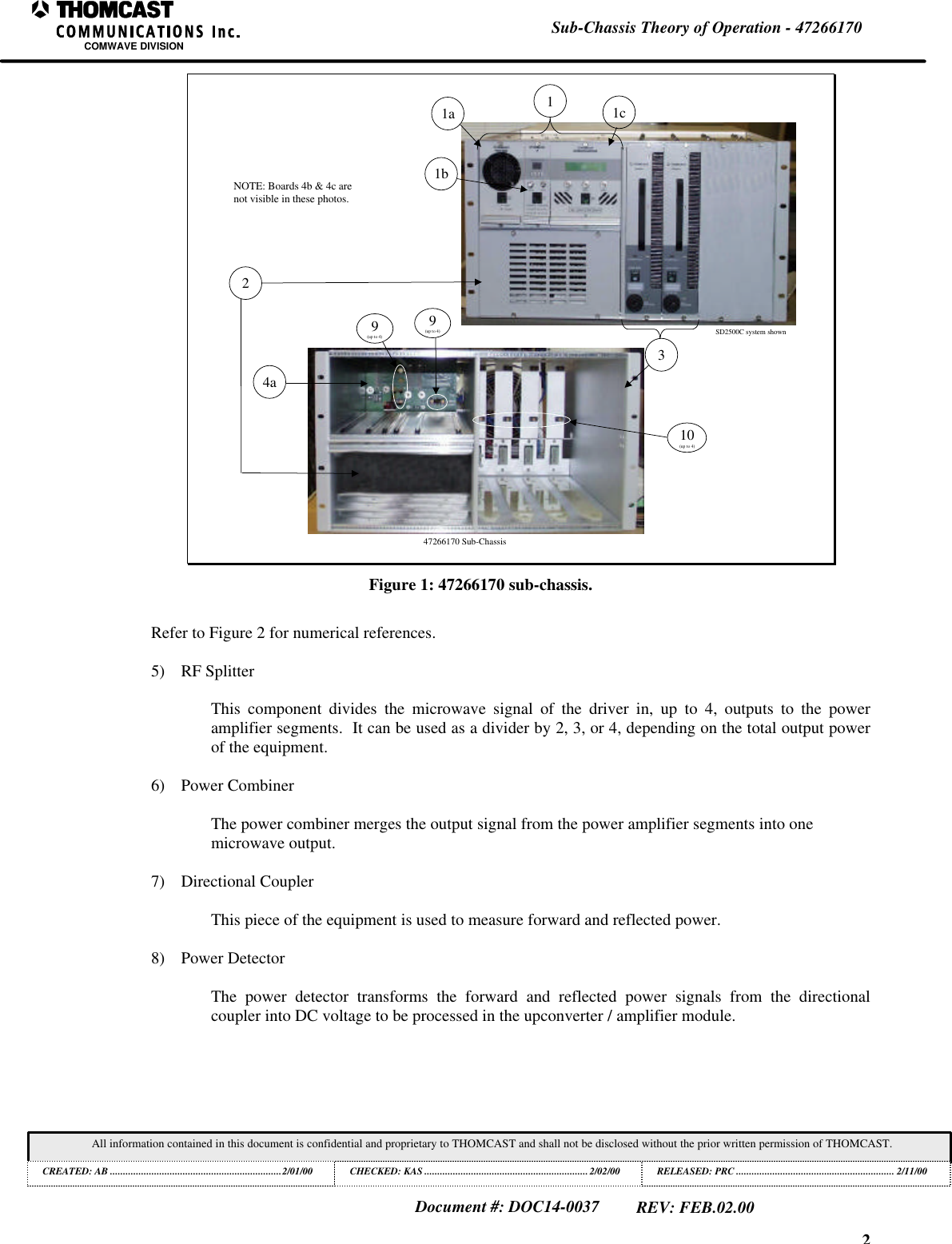 2Sub-Chassis Theory of Operation - 47266170COMWAVE DIVISIONAll information contained in this document is confidential and proprietary to THOMCAST and shall not be disclosed without the prior written permission of THOMCAST.CREATED: AB ..................................................................2/01/00 CHECKED: KAS ...............................................................2/02/00RELEASED: PRC............................................................. 2/11/00Document #: DOC14-0037REV: FEB.02.00SD2500C system shown47266170 Sub-Chassis24a31b11c1aNOTE: Boards 4b & 4c arenot visible in these photos.9(up to 4)9(up to 4)10(up to 4)Figure 1: 47266170 sub-chassis.Refer to Figure 2 for numerical references.5) RF SplitterThis component divides the microwave signal of the driver in, up to 4, outputs to the poweramplifier segments. It can be used as a divider by 2, 3, or 4, depending on the total output powerof the equipment.6) Power CombinerThe power combiner merges the output signal from the power amplifier segments into onemicrowave output.7) Directional CouplerThis piece of the equipment is used to measure forward and reflected power.8) Power DetectorThe power detector transforms the forward and reflected power signals from the directionalcoupler into DC voltage to be processed in the upconverter / amplifier module.