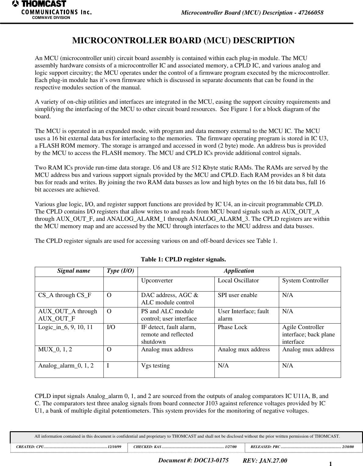 1Microcontroller Board (MCU) Description - 47266058COMWAVE DIVISIONAll information contained in this document is confidential and proprietary to THOMCAST and shall not be disclosed without the prior written permission of THOMCAST.CREATED: CPU................................................................12/10/99 CHECKED: KAS ...............................................................1/27/00RELEASED: PRC............................................................. 2/10/00Document #: DOC13-0175REV: JAN.27.00MICROCONTROLLER BOARD (MCU) DESCRIPTIONAn MCU (microcontroller unit) circuit board assembly is contained within each plug-in module. The MCUassembly hardware consists of a microcontroller IC and associated memory, a CPLD IC, and various analog andlogic support circuitry; the MCU operates under the control of a firmware program executed by the microcontroller.Each plug-in module has it’s own firmware which is discussed in separate documents that can be found in therespective modules section of the manual.A variety of on-chip utilities and interfaces are integrated in the MCU, easing the support circuitry requirements andsimplifying the interfacing of the MCU to other circuit board resources. See Figure 1 for a block diagram of theboard.The MCU is operated in an expanded mode, with program and data memory external to the MCU IC. The MCUuses a 16 bit external data bus for interfacing to the memories. The firmware operating program is stored in IC U3,a FLASH ROM memory. The storage is arranged and accessed in word (2 byte) mode. An address bus is providedby the MCU to access the FLASH memory. The MCU and CPLD ICs provide additional control signals.Two RAM ICs provide run-time data storage. U6 and U8 are 512 Kbyte static RAMs. The RAMs are served by theMCU address bus and various support signals provided by the MCU and CPLD. Each RAM provides an 8 bit databus for reads and writes. By joining the two RAM data busses as low and high bytes on the 16 bit data bus, full 16bit accesses are achieved.Various glue logic, I/O, and register support functions are provided by IC U4, an in-circuit programmable CPLD.The CPLD contains I/O registers that allow writes to and reads from MCU board signals such as AUX_OUT_Athrough AUX_OUT_F, and ANALOG_ALARM_1 through ANALOG_ALARM_3. The CPLD registers are withinthe MCU memory map and are accessed by the MCU through interfaces to the MCU address and data busses.The CPLD register signals are used for accessing various on and off-board devices see Table 1.Table 1: CPLD register signals.Signal name Type (I/O) ApplicationUpconverter Local Oscillator System ControllerCS_A through CS_F ODAC address, AGC &ALC module control SPI user enable N/AAUX_OUT_A throughAUX_OUT_F OPS and ALC modulecontrol; user interface User Interface; faultalarm N/ALogic_in_6, 9, 10, 11 I/O IF detect, fault alarm,remote and reflectedshutdownPhase Lock Agile Controllerinterface; back planeinterfaceMUX_0, 1, 2 OAnalog mux address Analog mux address Analog mux addressAnalog_alarm_0, 1, 2 IVgs testing N/A N/ACPLD input signals Analog_alarm 0, 1, and 2 are sourced from the outputs of analog comparators IC U11A, B, andC. The comparators test three analog signals from board connector J103 against reference voltages provided by ICU1, a bank of multiple digital potentiometers. This system provides for the monitoring of negative voltages.