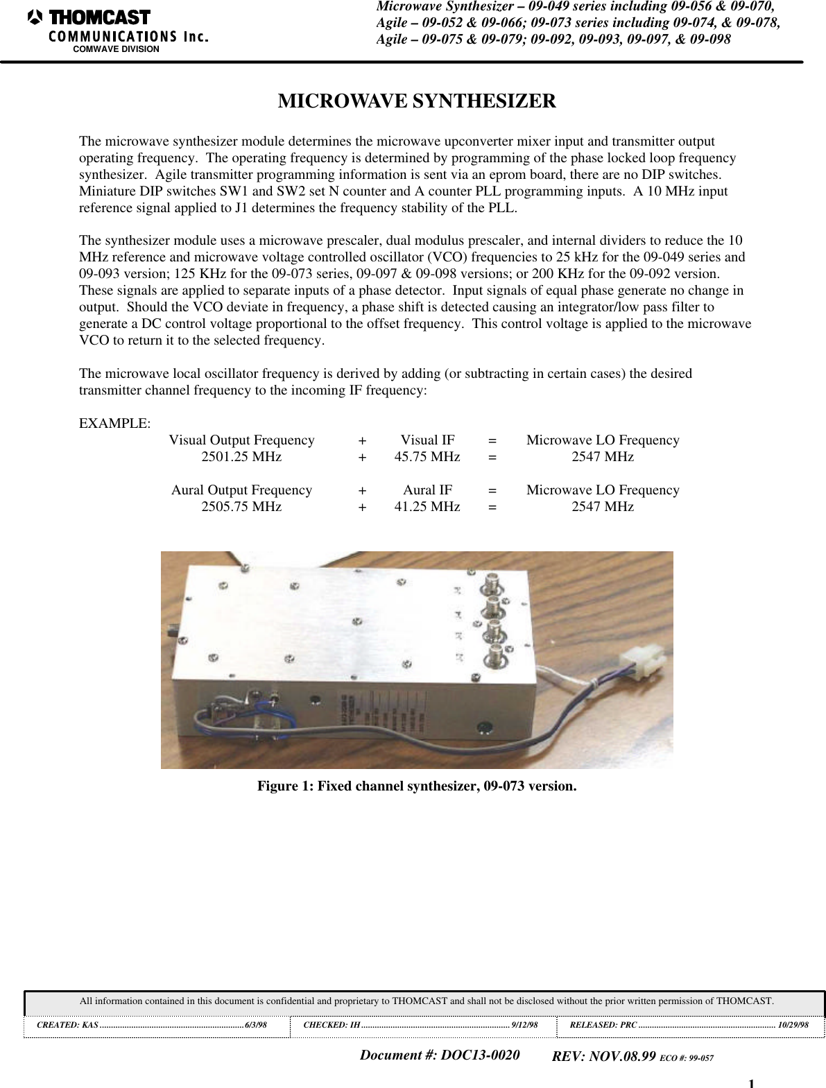 1Microwave Synthesizer – 09-049 series including 09-056 & 09-070,Agile – 09-052 & 09-066; 09-073 series including 09-074, & 09-078,Agile – 09-075 & 09-079; 09-092, 09-093, 09-097, & 09-098COMWAVE DIVISIONAll information contained in this document is confidential and proprietary to THOMCAST and shall not be disclosed without the prior written permission of THOMCAST.CREATED: KAS ................................................................6/3/98 CHECKED: IH..................................................................9/12/98RELEASED: PRC............................................................. 10/29/98Document #: DOC13-0020REV: NOV.08.99 ECO #: 99-057MICROWAVE SYNTHESIZERThe microwave synthesizer module determines the microwave upconverter mixer input and transmitter outputoperating frequency. The operating frequency is determined by programming of the phase locked loop frequencysynthesizer. Agile transmitter programming information is sent via an eprom board, there are no DIP switches.Miniature DIP switches SW1 and SW2 set N counter and A counter PLL programming inputs. A 10 MHz inputreference signal applied to J1 determines the frequency stability of the PLL.The synthesizer module uses a microwave prescaler, dual modulus prescaler, and internal dividers to reduce the 10MHz reference and microwave voltage controlled oscillator (VCO) frequencies to 25 kHz for the 09-049 series and09-093 version; 125 KHz for the 09-073 series, 09-097 & 09-098 versions; or 200 KHz for the 09-092 version.These signals are applied to separate inputs of a phase detector. Input signals of equal phase generate no change inoutput. Should the VCO deviate in frequency, a phase shift is detected causing an integrator/low pass filter togenerate a DC control voltage proportional to the offset frequency. This control voltage is applied to the microwaveVCO to return it to the selected frequency.The microwave local oscillator frequency is derived by adding (or subtracting in certain cases) the desiredtransmitter channel frequency to the incoming IF frequency:EXAMPLE: Visual Output Frequency +Visual IF =Microwave LO Frequency2501.25 MHz +45.75 MHz =2547 MHzAural Output Frequency +Aural IF =Microwave LO Frequency2505.75 MHz +41.25 MHz =2547 MHzFigure 1: Fixed channel synthesizer, 09-073 version.