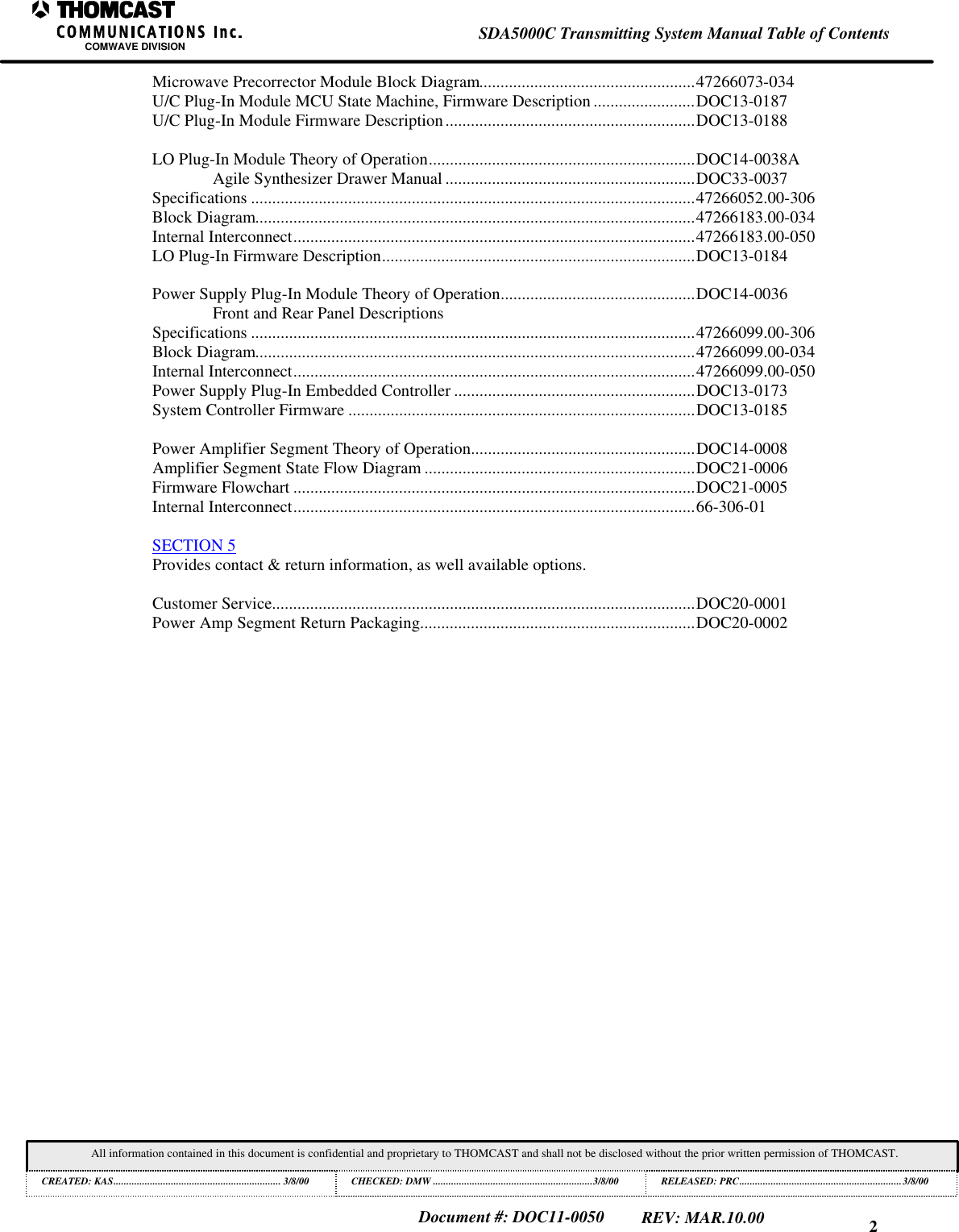 2SDA5000C Transmitting System Manual Table of ContentsCOMWAVE DIVISIONAll information contained in this document is confidential and proprietary to THOMCAST and shall not be disclosed without the prior written permission of THOMCAST.CREATED: KAS................................................................ 3/8/00 CHECKED: DMW .............................................................3/8/00RELEASED: PRC..............................................................3/8/00Document #: DOC11-0050REV: MAR.10.00Microwave Precorrector Module Block Diagram...................................................47266073-034U/C Plug-In Module MCU State Machine, Firmware Description ........................DOC13-0187U/C Plug-In Module Firmware Description...........................................................DOC13-0188LO Plug-In Module Theory of Operation...............................................................DOC14-0038AAgile Synthesizer Drawer Manual ...........................................................DOC33-0037Specifications .........................................................................................................47266052.00-306Block Diagram........................................................................................................47266183.00-034Internal Interconnect...............................................................................................47266183.00-050LO Plug-In Firmware Description..........................................................................DOC13-0184Power Supply Plug-In Module Theory of Operation..............................................DOC14-0036Front and Rear Panel DescriptionsSpecifications .........................................................................................................47266099.00-306Block Diagram........................................................................................................47266099.00-034Internal Interconnect...............................................................................................47266099.00-050Power Supply Plug-In Embedded Controller .........................................................DOC13-0173System Controller Firmware ..................................................................................DOC13-0185Power Amplifier Segment Theory of Operation.....................................................DOC14-0008Amplifier Segment State Flow Diagram ................................................................DOC21-0006Firmware Flowchart ...............................................................................................DOC21-0005Internal Interconnect...............................................................................................66-306-01SECTION 5Provides contact & return information, as well available options.Customer Service....................................................................................................DOC20-0001Power Amp Segment Return Packaging.................................................................DOC20-0002