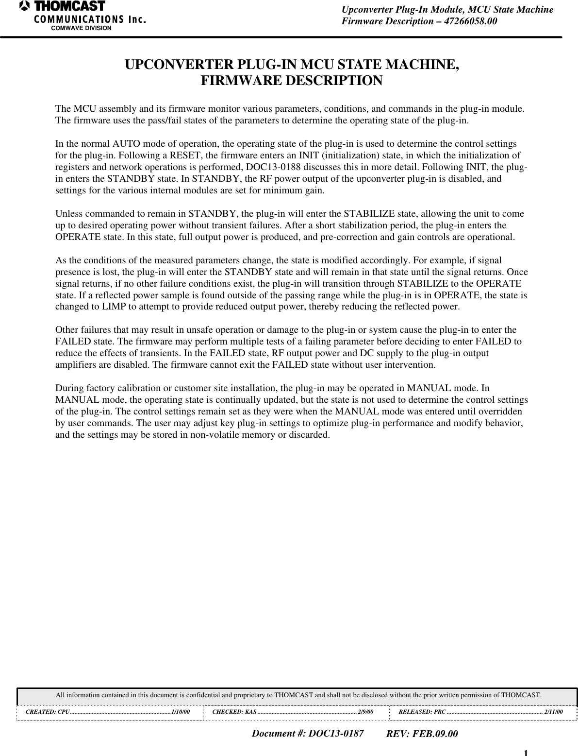 1Upconverter Plug-In Module, MCU State MachineFirmware Description – 47266058.00COMWAVE DIVISIONAll information contained in this document is confidential and proprietary to THOMCAST and shall not be disclosed without the prior written permission of THOMCAST.CREATED: CPU................................................................1/10/00 CHECKED: KAS ...............................................................2/9/00RELEASED: PRC............................................................. 2/11/00Document #: DOC13-0187REV: FEB.09.00UPCONVERTER PLUG-IN MCU STATE MACHINE,FIRMWARE DESCRIPTIONThe MCU assembly and its firmware monitor various parameters, conditions, and commands in the plug-in module.The firmware uses the pass/fail states of the parameters to determine the operating state of the plug-in.In the normal AUTO mode of operation, the operating state of the plug-in is used to determine the control settingsfor the plug-in. Following a RESET, the firmware enters an INIT (initialization) state, in which the initialization ofregisters and network operations is performed, DOC13-0188 discusses this in more detail. Following INIT, the plug-in enters the STANDBY state. In STANDBY, the RF power output of the upconverter plug-in is disabled, andsettings for the various internal modules are set for minimum gain.Unless commanded to remain in STANDBY, the plug-in will enter the STABILIZE state, allowing the unit to comeup to desired operating power without transient failures. After a short stabilization period, the plug-in enters theOPERATE state. In this state, full output power is produced, and pre-correction and gain controls are operational.As the conditions of the measured parameters change, the state is modified accordingly. For example, if signalpresence is lost, the plug-in will enter the STANDBY state and will remain in that state until the signal returns. Oncesignal returns, if no other failure conditions exist, the plug-in will transition through STABILIZE to the OPERATEstate. If a reflected power sample is found outside of the passing range while the plug-in is in OPERATE, the state ischanged to LIMP to attempt to provide reduced output power, thereby reducing the reflected power.Other failures that may result in unsafe operation or damage to the plug-in or system cause the plug-in to enter theFAILED state. The firmware may perform multiple tests of a failing parameter before deciding to enter FAILED toreduce the effects of transients. In the FAILED state, RF output power and DC supply to the plug-in outputamplifiers are disabled. The firmware cannot exit the FAILED state without user intervention.During factory calibration or customer site installation, the plug-in may be operated in MANUAL mode. InMANUAL mode, the operating state is continually updated, but the state is not used to determine the control settingsof the plug-in. The control settings remain set as they were when the MANUAL mode was entered until overriddenby user commands. The user may adjust key plug-in settings to optimize plug-in performance and modify behavior,and the settings may be stored in non-volatile memory or discarded.
