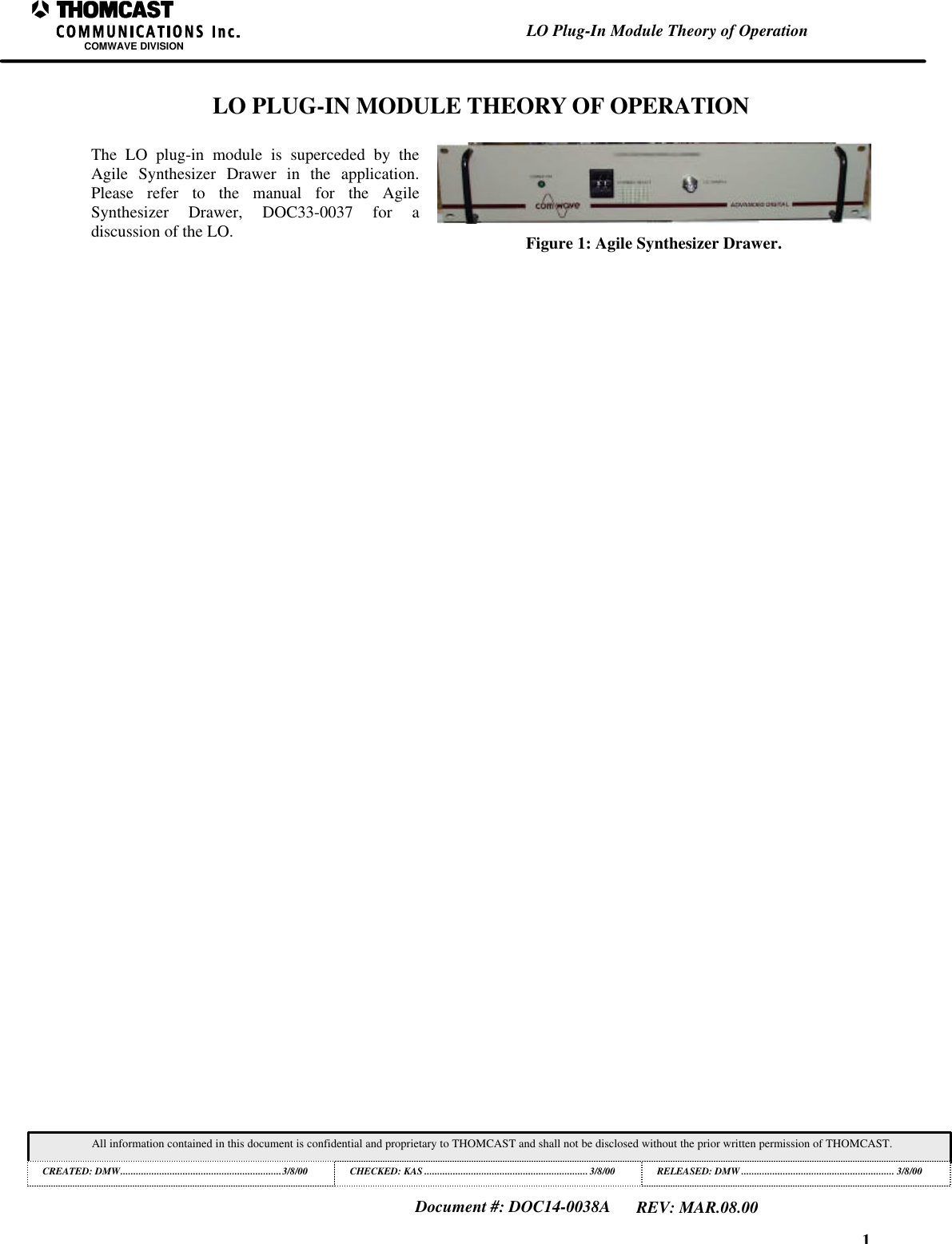 1LO Plug-In Module Theory of OperationCOMWAVE DIVISIONAll information contained in this document is confidential and proprietary to THOMCAST and shall not be disclosed without the prior written permission of THOMCAST.CREATED: DMW..............................................................3/8/00 CHECKED: KAS ...............................................................3/8/00RELEASED: DMW........................................................... 3/8/00Document #: DOC14-0038AREV: MAR.08.00LO PLUG-IN MODULE THEORY OF OPERATIONThe LO plug-in module is superceded by theAgile Synthesizer Drawer in the application.Please refer to the manual for the AgileSynthesizer Drawer, DOC33-0037 for adiscussion of the LO. Figure 1: Agile Synthesizer Drawer.