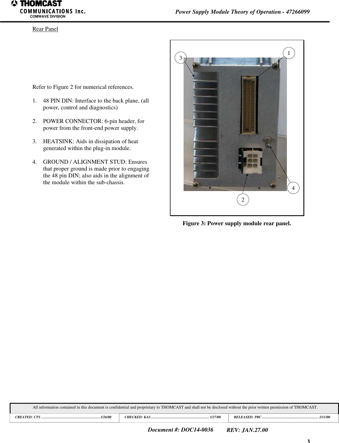3Power Supply Module Theory of Operation - 47266099COMWAVE DIVISIONAll information contained in this document is confidential and proprietary to THOMCAST and shall not be disclosed without the prior written permission of THOMCAST.CREATED: CTS ................................................................1/26/00 CHECKED: KAS ...............................................................1/27/00RELEASED: PRC............................................................. 2/11/00Document #: DOC14-0036REV: JAN.27.00Rear PanelRefer to Figure 2 for numerical references.1. 48 PIN DIN: Interface to the back plane, (allpower, control and diagnostics)2. POWER CONNECTOR: 6-pin header, forpower from the front-end power supply.3. HEATSINK: Aids in dissipation of heatgenerated within the plug-in module.4. GROUND / ALIGNMENT STUD: Ensuresthat proper ground is made prior to engagingthe 48 pin DIN; also aids in the alignment ofthe module within the sub-chassis.1324Figure 3: Power supply module rear panel.