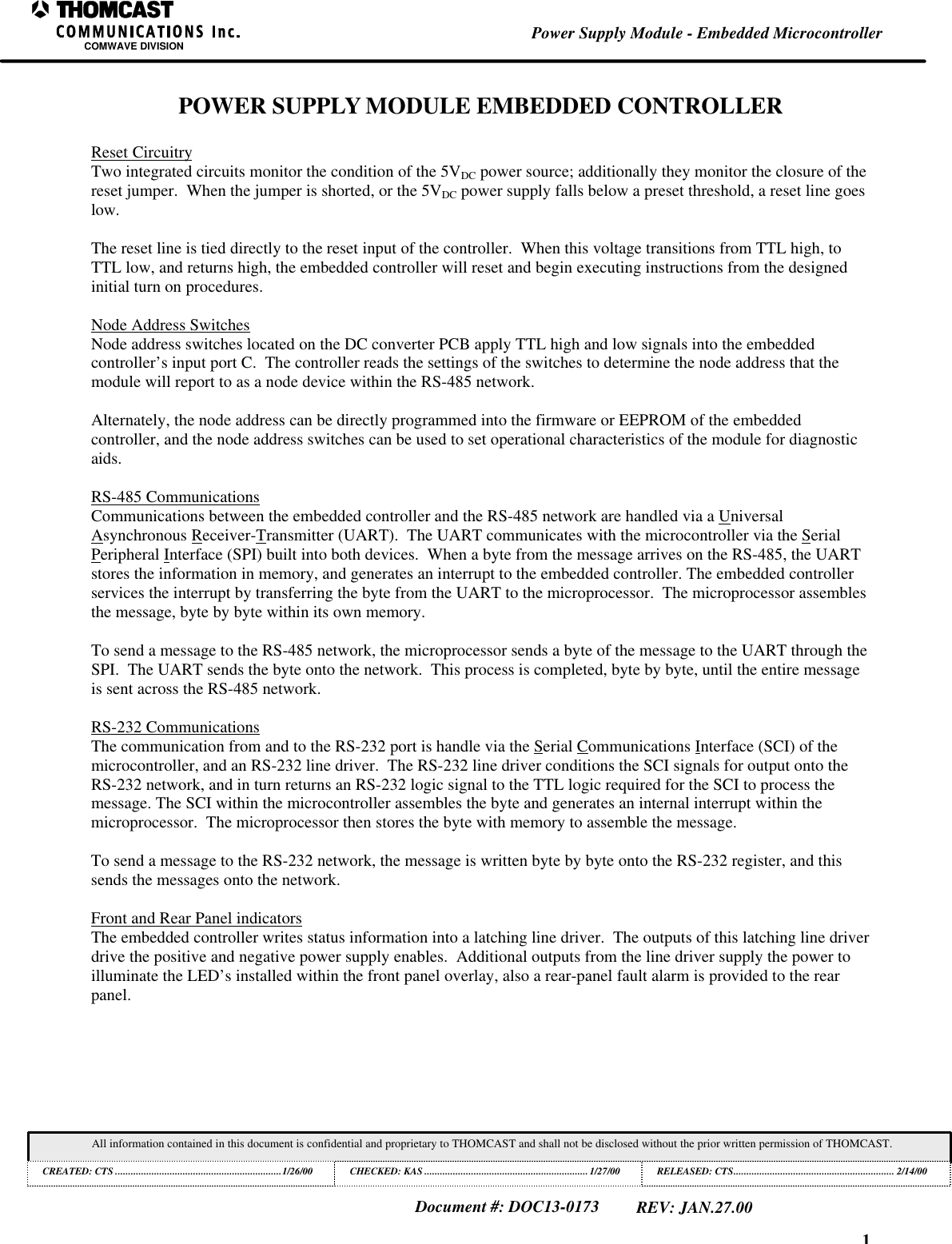 1Power Supply Module - Embedded MicrocontrollerCOMWAVE DIVISIONAll information contained in this document is confidential and proprietary to THOMCAST and shall not be disclosed without the prior written permission of THOMCAST.CREATED: CTS ................................................................1/26/00 CHECKED: KAS ...............................................................1/27/00RELEASED: CTS.............................................................. 2/14/00Document #: DOC13-0173REV: JAN.27.00POWER SUPPLY MODULE EMBEDDED CONTROLLERReset CircuitryTwo integrated circuits monitor the condition of the 5VDC power source; additionally they monitor the closure of thereset jumper. When the jumper is shorted, or the 5VDC power supply falls below a preset threshold, a reset line goeslow.The reset line is tied directly to the reset input of the controller. When this voltage transitions from TTL high, toTTL low, and returns high, the embedded controller will reset and begin executing instructions from the designedinitial turn on procedures.Node Address SwitchesNode address switches located on the DC converter PCB apply TTL high and low signals into the embeddedcontroller’s input port C. The controller reads the settings of the switches to determine the node address that themodule will report to as a node device within the RS-485 network.Alternately, the node address can be directly programmed into the firmware or EEPROM of the embeddedcontroller, and the node address switches can be used to set operational characteristics of the module for diagnosticaids.RS-485 CommunicationsCommunications between the embedded controller and the RS-485 network are handled via a UniversalAsynchronous Receiver-Transmitter (UART). The UART communicates with the microcontroller via the SerialPeripheral Interface (SPI) built into both devices. When a byte from the message arrives on the RS-485, the UARTstores the information in memory, and generates an interrupt to the embedded controller. The embedded controllerservices the interrupt by transferring the byte from the UART to the microprocessor. The microprocessor assemblesthe message, byte by byte within its own memory.To send a message to the RS-485 network, the microprocessor sends a byte of the message to the UART through theSPI. The UART sends the byte onto the network. This process is completed, byte by byte, until the entire messageis sent across the RS-485 network.RS-232 CommunicationsThe communication from and to the RS-232 port is handle via the Serial Communications Interface (SCI) of themicrocontroller, and an RS-232 line driver. The RS-232 line driver conditions the SCI signals for output onto theRS-232 network, and in turn returns an RS-232 logic signal to the TTL logic required for the SCI to process themessage. The SCI within the microcontroller assembles the byte and generates an internal interrupt within themicroprocessor. The microprocessor then stores the byte with memory to assemble the message.To send a message to the RS-232 network, the message is written byte by byte onto the RS-232 register, and thissends the messages onto the network.Front and Rear Panel indicatorsThe embedded controller writes status information into a latching line driver. The outputs of this latching line driverdrive the positive and negative power supply enables. Additional outputs from the line driver supply the power toilluminate the LED’s installed within the front panel overlay, also a rear-panel fault alarm is provided to the rearpanel.
