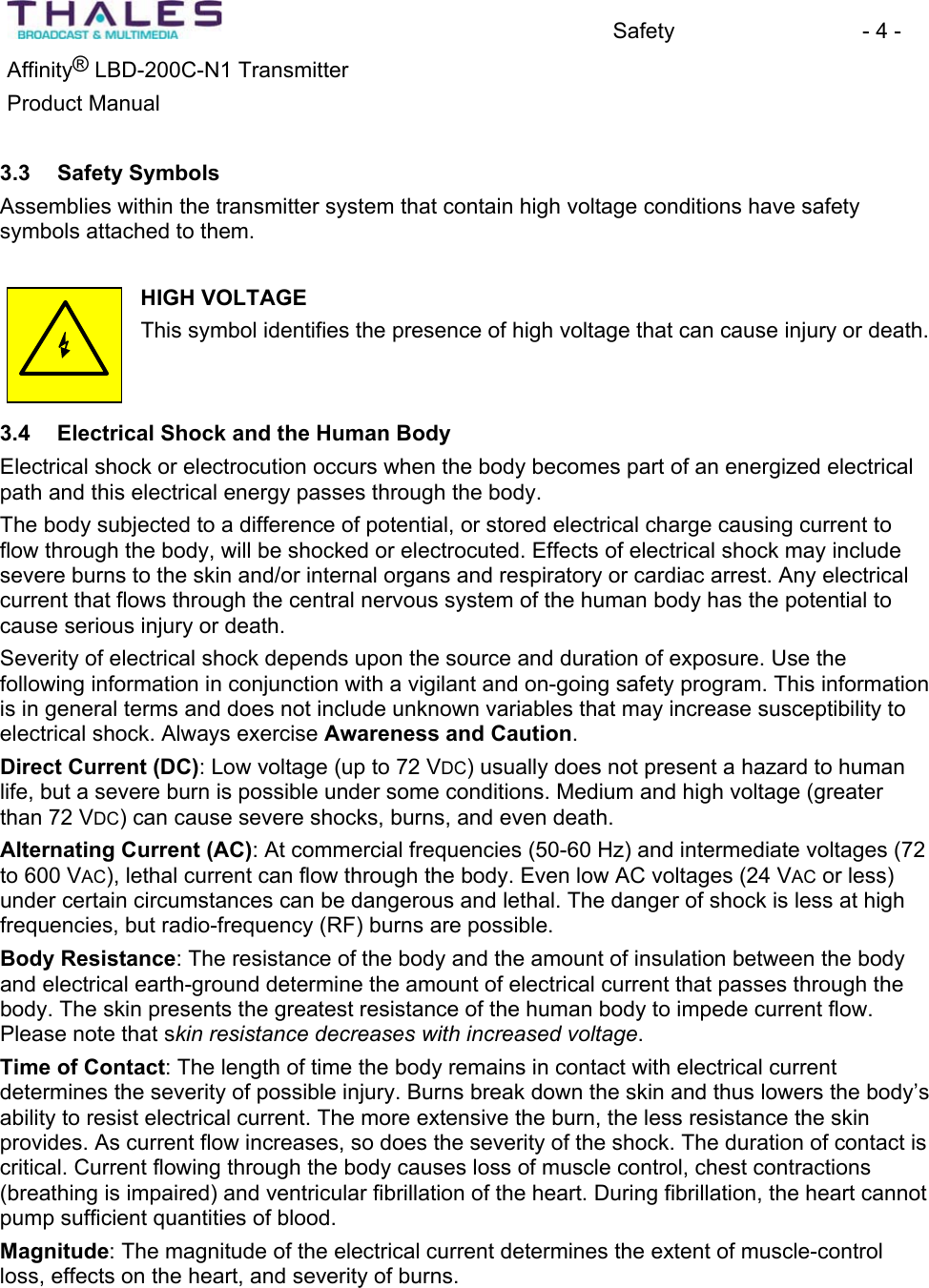 Safety - 4 - &reg;Affinity  LBD-200C-N1 TransmitterProduct Manual 3.3 Safety SymbolsAssemblies within the transmitter system that contain high voltage conditions have safety symbols attached to them.HIGH VOLTAGEThis symbol identifies the presence of high voltage that can cause injury or death. 3.4 Electrical Shock and the Human BodyElectrical shock or electrocution occurs when the body becomes part of an energized electricalpath and this electrical energy passes through the body. The body subjected to a difference of potential, or stored electrical charge causing current to flow through the body, will be shocked or electrocuted. Effects of electrical shock may include severe burns to the skin and/or internal organs and respiratory or cardiac arrest. Any electricalcurrent that flows through the central nervous system of the human body has the potential to cause serious injury or death. Severity of electrical shock depends upon the source and duration of exposure. Use thefollowing information in conjunction with a vigilant and on-going safety program. This informationis in general terms and does not include unknown variables that may increase susceptibility to electrical shock. Always exercise Awareness and Caution.Direct Current (DC): Low voltage (up to 72 VDC) usually does not present a hazard to human life, but a severe burn is possible under some conditions. Medium and high voltage (greater than 72 VDC) can cause severe shocks, burns, and even death. Alternating Current (AC): At commercial frequencies (50-60 Hz) and intermediate voltages (72 to 600 VAC), lethal current can flow through the body. Even low AC voltages (24 VAC or less) under certain circumstances can be dangerous and lethal. The danger of shock is less at high frequencies, but radio-frequency (RF) burns are possible.Body Resistance: The resistance of the body and the amount of insulation between the body and electrical earth-ground determine the amount of electrical current that passes through the body. The skin presents the greatest resistance of the human body to impede current flow. Please note that skin resistance decreases with increased voltage.Time of Contact: The length of time the body remains in contact with electrical currentdetermines the severity of possible injury. Burns break down the skin and thus lowers the body&rsquo;s ability to resist electrical current. The more extensive the burn, the less resistance the skin provides. As current flow increases, so does the severity of the shock. The duration of contact is critical. Current flowing through the body causes loss of muscle control, chest contractions(breathing is impaired) and ventricular fibrillation of the heart. During fibrillation, the heart cannot pump sufficient quantities of blood. Magnitude: The magnitude of the electrical current determines the extent of muscle-control loss, effects on the heart, and severity of burns. 