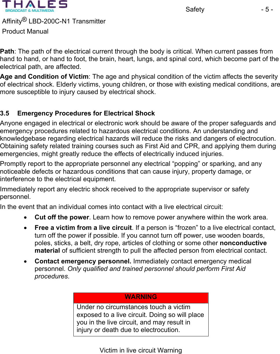 Safety - 5 - &reg;Affinity  LBD-200C-N1 TransmitterProduct Manual Path: The path of the electrical current through the body is critical. When current passes from hand to hand, or hand to foot, the brain, heart, lungs, and spinal cord, which become part of the electrical path, are affected.Age and Condition of Victim: The age and physical condition of the victim affects the severity of electrical shock. Elderly victims, young children, or those with existing medical conditions, aremore susceptible to injury caused by electrical shock. 3.5 Emergency Procedures for Electrical Shock Anyone engaged in electrical or electronic work should be aware of the proper safeguards and emergency procedures related to hazardous electrical conditions. An understanding andknowledgebase regarding electrical hazards will reduce the risks and dangers of electrocution.Obtaining safety related training courses such as First Aid and CPR, and applying them during emergencies, might greatly reduce the effects of electrically induced injuries.Promptly report to the appropriate personnel any electrical &ldquo;popping&rdquo; or sparking, and any noticeable defects or hazardous conditions that can cause injury, property damage, orinterference to the electrical equipment.Immediately report any electric shock received to the appropriate supervisor or safetypersonnel.In the event that an individual comes into contact with a live electrical circuit:x Cut off the power. Learn how to remove power anywhere within the work area. x Free a victim from a live circuit. If a person is &ldquo;frozen&rdquo; to a live electrical contact, turn off the power if possible. If you cannot turn off power, use wooden boards, poles, sticks, a belt, dry rope, articles of clothing or some other nonconductivematerial of sufficient strength to pull the affected person from electrical contact.x Contact emergency personnel. Immediately contact emergency medical personnel. Only qualified and trained personnel should perform First Aid procedures.WARNINGUnder no circumstances touch a victim exposed to a live circuit. Doing so will place you in the live circuit, and may result in injury or death due to electrocution.Victim in live circuit Warning
