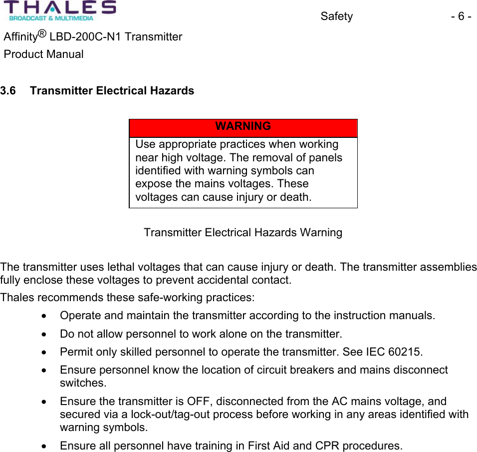 Safety - 6 - &reg;Affinity  LBD-200C-N1 TransmitterProduct Manual 3.6 Transmitter Electrical Hazards WARNINGUse appropriate practices when working near high voltage. The removal of panelsidentified with warning symbols can expose the mains voltages. These voltages can cause injury or death. Transmitter Electrical Hazards WarningThe transmitter uses lethal voltages that can cause injury or death. The transmitter assemblies fully enclose these voltages to prevent accidental contact.Thales recommends these safe-working practices: x Operate and maintain the transmitter according to the instruction manuals. x Do not allow personnel to work alone on the transmitter.x Permit only skilled personnel to operate the transmitter. See IEC 60215. x Ensure personnel know the location of circuit breakers and mains disconnectswitches.x Ensure the transmitter is OFF, disconnected from the AC mains voltage, and secured via a lock-out/tag-out process before working in any areas identified with warning symbols. x Ensure all personnel have training in First Aid and CPR procedures.