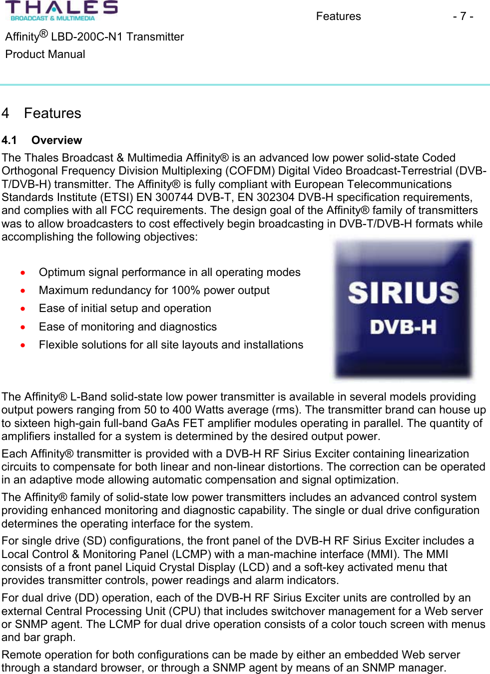 Features - 7 - &reg;Affinity  LBD-200C-N1 TransmitterProduct Manual 4 Features 4.1 OverviewThe Thales Broadcast &amp; Multimedia Affinity&reg; is an advanced low power solid-state CodedOrthogonal Frequency Division Multiplexing (COFDM) Digital Video Broadcast-Terrestrial (DVB-T/DVB-H) transmitter. The Affinity&reg; is fully compliant with European TelecommunicationsStandards Institute (ETSI) EN 300744 DVB-T, EN 302304 DVB-H specification requirements,and complies with all FCC requirements. The design goal of the Affinity&reg; family of transmitters was to allow broadcasters to cost effectively begin broadcasting in DVB-T/DVB-H formats while accomplishing the following objectives: Optimum signal performance in all operating modes xxxxxMaximum redundancy for 100% power output Ease of initial setup and operation Ease of monitoring and diagnosticsFlexible solutions for all site layouts and installations The Affinity&reg; L-Band solid-state low power transmitter is available in several models providing output powers ranging from 50 to 400 Watts average (rms). The transmitter brand can house up to sixteen high-gain full-band GaAs FET amplifier modules operating in parallel. The quantity of amplifiers installed for a system is determined by the desired output power. Each Affinity&reg; transmitter is provided with a DVB-H RF Sirius Exciter containing linearizationcircuits to compensate for both linear and non-linear distortions. The correction can be operated in an adaptive mode allowing automatic compensation and signal optimization.The Affinity&reg; family of solid-state low power transmitters includes an advanced control system providing enhanced monitoring and diagnostic capability. The single or dual drive configurationdetermines the operating interface for the system.For single drive (SD) configurations, the front panel of the DVB-H RF Sirius Exciter includes a Local Control &amp; Monitoring Panel (LCMP) with a man-machine interface (MMI). The MMIconsists of a front panel Liquid Crystal Display (LCD) and a soft-key activated menu that provides transmitter controls, power readings and alarm indicators. For dual drive (DD) operation, each of the DVB-H RF Sirius Exciter units are controlled by an external Central Processing Unit (CPU) that includes switchover management for a Web server or SNMP agent. The LCMP for dual drive operation consists of a color touch screen with menus and bar graph. Remote operation for both configurations can be made by either an embedded Web server through a standard browser, or through a SNMP agent by means of an SNMP manager.