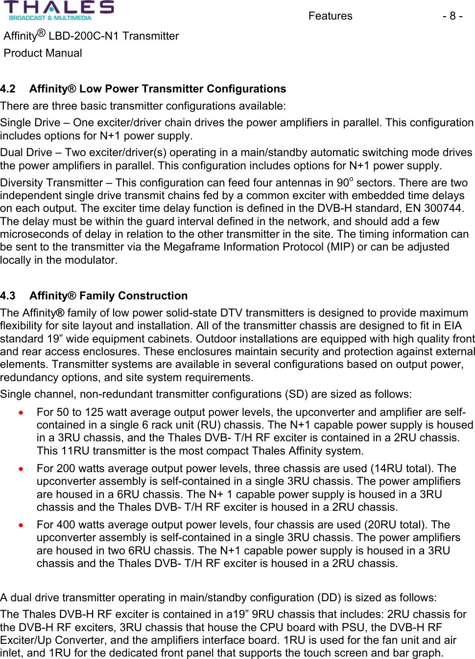 Features - 8 - &reg;Affinity  LBD-200C-N1 TransmitterProduct Manual 4.2 Affinity&reg; Low Power Transmitter ConfigurationsThere are three basic transmitter configurations available:Single Drive &ndash; One exciter/driver chain drives the power amplifiers in parallel. This configurationincludes options for N+1 power supply. Dual Drive &ndash; Two exciter/driver(s) operating in a main/standby automatic switching mode drives the power amplifiers in parallel. This configuration includes options for N+1 power supply.Diversity Transmitter &ndash; This configuration can feed four antennas in 90osectors. There are two independent single drive transmit chains fed by a common exciter with embedded time delays on each output. The exciter time delay function is defined in the DVB-H standard, EN 300744. The delay must be within the guard interval defined in the network, and should add a fewmicroseconds of delay in relation to the other transmitter in the site. The timing information can be sent to the transmitter via the Megaframe Information Protocol (MIP) or can be adjusted locally in the modulator. 4.3 Affinity&reg; Family ConstructionThe Affinity&reg; family of low power solid-state DTV transmitters is designed to provide maximumflexibility for site layout and installation. All of the transmitter chassis are designed to fit in EIA standard 19&rdquo; wide equipment cabinets. Outdoor installations are equipped with high quality front and rear access enclosures. These enclosures maintain security and protection against external elements. Transmitter systems are available in several configurations based on output power, redundancy options, and site system requirements. Single channel, non-redundant transmitter configurations (SD) are sized as follows: For 50 to 125 watt average output power levels, the upconverter and amplifier are self-contained in a single 6 rack unit (RU) chassis. The N+1 capable power supply is housedin a 3RU chassis, and the Thales DVB- T/H RF exciter is contained in a 2RU chassis. This 11RU transmitter is the most compact Thales Affinity system. xxxFor 200 watts average output power levels, three chassis are used (14RU total). The upconverter assembly is self-contained in a single 3RU chassis. The power amplifiers are housed in a 6RU chassis. The N+ 1 capable power supply is housed in a 3RU chassis and the Thales DVB- T/H RF exciter is housed in a 2RU chassis.For 400 watts average output power levels, four chassis are used (20RU total). The upconverter assembly is self-contained in a single 3RU chassis. The power amplifiers are housed in two 6RU chassis. The N+1 capable power supply is housed in a 3RU chassis and the Thales DVB- T/H RF exciter is housed in a 2RU chassis. A dual drive transmitter operating in main/standby configuration (DD) is sized as follows:The Thales DVB-H RF exciter is contained in a19&rdquo; 9RU chassis that includes: 2RU chassis for the DVB-H RF exciters, 3RU chassis that house the CPU board with PSU, the DVB-H RF Exciter/Up Converter, and the amplifiers interface board. 1RU is used for the fan unit and air inlet, and 1RU for the dedicated front panel that supports the touch screen and bar graph. 