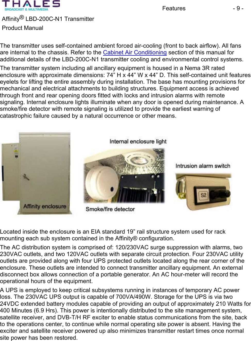 Features - 9 - &reg;Affinity  LBD-200C-N1 TransmitterProduct Manual The transmitter uses self-contained ambient forced air-cooling (front to back airflow). All fans are internal to the chassis. Refer to the Cabinet Air Conditioning section of this manual for additional details of the LBD-200C-N1 transmitter cooling and environmental control systems. The transmitter system including all ancillary equipment is housed in a Nema 3R ratedenclosure with approximate dimensions: 74&rdquo; H x 44&rdquo; W x 44&rdquo; D. This self-contained unit features eyelets for lifting the entire assembly during installation. The base has mounting provisions for mechanical and electrical attachments to building structures. Equipment access is achievedthrough front and rear opening doors fitted with locks and intrusion alarms with remote signaling. Internal enclosure lights illuminate when any door is opened during maintenance. A smoke/fire detector with remote signaling is utilized to provide the earliest warning of catastrophic failure caused by a natural occurrence or other means.Located inside the enclosure is an EIA standard 19&rdquo; rail structure system used for rack mounting each sub system contained in the Affinity&reg; configuration.The AC distribution system is comprised of: 120/230VAC surge suppression with alarms, two 230VAC outlets, and two 120VAC outlets with separate circuit protection. Four 230VAC utility outlets are provided along with four UPS protected outlets located along the rear corner of the enclosure. These outlets are intended to connect transmitter ancillary equipment. An external disconnect box allows connection of a portable generator. An AC hour-meter will record the operational hours of the equipment.A UPS is employed to keep critical subsystems running in instances of temporary AC power loss. The 230VAC UPS output is capable of 700VA/490W. Storage for the UPS is via two 24VDC extended battery modules capable of providing an output of approximately 210 Watts for400 Minutes (6.9 Hrs). This power is intentionally distributed to the site management system, satellite receiver, and DVB-T/H RF exciter to enable status communications from the site, back to the operations center, to continue while normal operating site power is absent. Having the exciter and satellite receiver powered up also minimizes transmitter restart times once normal site power has been restored.