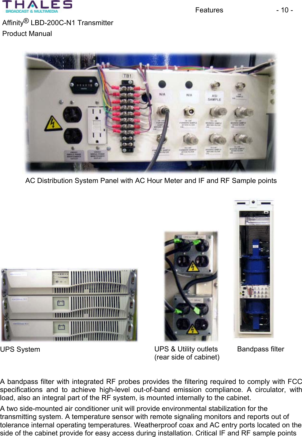 Features - 10 - &reg;Affinity  LBD-200C-N1 TransmitterProduct Manual AC Distribution System Panel with AC Hour Meter and IF and RF Sample points UPS System UPS &amp; Utility outlets (rear side of cabinet)Bandpass filterA bandpass filter with integrated RF probes provides the filtering required to comply with FCCspecifications and to achieve high-level out-of-band emission compliance. A circulator, withload, also an integral part of the RF system, is mounted internally to the cabinet.A two side-mounted air conditioner unit will provide environmental stabilization for thetransmitting system. A temperature sensor with remote signaling monitors and reports out of tolerance internal operating temperatures. Weatherproof coax and AC entry ports located on the side of the cabinet provide for easy access during installation. Critical IF and RF sample points 