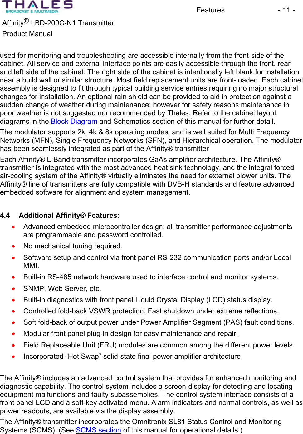 Features - 11 - &reg;Affinity  LBD-200C-N1 TransmitterProduct Manual used for monitoring and troubleshooting are accessible internally from the front-side of the cabinet. All service and external interface points are easily accessible through the front, rear and left side of the cabinet. The right side of the cabinet is intentionally left blank for installationnear a build wall or similar structure. Most field replacement units are front-loaded. Each cabinet assembly is designed to fit through typical building service entries requiring no major structural changes for installation. An optional rain shield can be provided to aid in protection against a sudden change of weather during maintenance; however for safety reasons maintenance in poor weather is not suggested nor recommended by Thales. Refer to the cabinet layoutdiagrams in the Block Diagram and Schematics section of this manual for further detail.The modulator supports 2k, 4k &amp; 8k operating modes, and is well suited for Multi Frequency Networks (MFN), Single Frequency Networks (SFN), and Hierarchical operation. The modulator has been seamlessly integrated as part of the Affinity&reg; transmitterEach Affinity&reg; L-Band transmitter incorporates GaAs amplifier architecture.The Affinity&reg; transmitter is integrated with the most advanced heat sink technology, and the integral forced air-cooling system of the Affinity&reg; virtually eliminates the need for external blower units. The Affinity&reg; line of transmitters are fully compatible with DVB-H standards and feature advancedembedded software for alignment and system management. 4.4 Additional Affinity&reg; Features:Advanced embedded microcontroller design; all transmitter performance adjustments are programmable and password controlled.xxxxxxxxxxxNo mechanical tuning required.Software setup and control via front panel RS-232 communication ports and/or Local MMI.Built-in RS-485 network hardware used to interface control and monitor systems. SNMP, Web Server, etc. Built-in diagnostics with front panel Liquid Crystal Display (LCD) status display. Controlled fold-back VSWR protection. Fast shutdown under extreme reflections.Soft fold-back of output power under Power Amplifier Segment (PAS) fault conditions.Modular front panel plug-in design for easy maintenance and repair. Field Replaceable Unit (FRU) modules are common among the different power levels. Incorporated &ldquo;Hot Swap&rdquo; solid-state final power amplifier architecture The Affinity&reg; includes an advanced control system that provides for enhanced monitoring and diagnostic capability. The control system includes a screen-display for detecting and locating equipment malfunctions and faulty subassemblies. The control system interface consists of a front panel LCD and a soft-key activated menu. Alarm indicators and normal controls, as well as power readouts, are available via the display assembly. The Affinity&reg; transmitter incorporates the Omnitronix SL81 Status Control and Monitoring Systems (SCMS). (See SCMS section of this manual for operational details.)