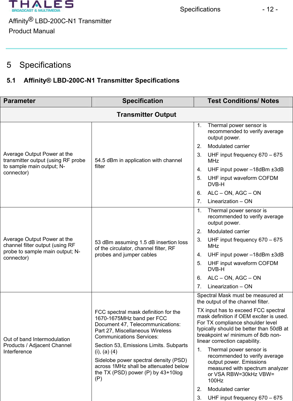 Specifications - 12 - &reg;Affinity  LBD-200C-N1 TransmitterProduct Manual 5 Specifications 5.1 Affinity&reg; LBD-200C-N1 Transmitter Specifications Parameter Specification Test Conditions/ Notes Transmitter Output Average Output Power at the transmitter output (using RF probeto sample main output; N-connector)54.5 dBm in application with channelfilter1. Thermal power sensor is recommended to verify averageoutput power.2. Modulated carrier3. UHF input frequency 670 &ndash; 675MHz4. UHF input power &ndash;18dBm &plusmn;3dB5. UHF input waveform COFDM DVB-H6. ALC &ndash; ON, AGC &ndash; ON 7. Linearization &ndash; ON Average Output Power at the channel filter output (using RFprobe to sample main output; N-connector)53 dBm assuming 1.5 dB insertion loss of the circulator, channel filter, RFprobes and jumper cables1. Thermal power sensor is recommended to verify averageoutput power.2. Modulated carrier3. UHF input frequency 670 &ndash; 675MHz4. UHF input power &ndash;18dBm &plusmn;3dB5. UHF input waveform COFDM DVB-H6. ALC &ndash; ON, AGC &ndash; ON 7. Linearization &ndash; ON Out of band IntermodulationProducts / Adjacent ChannelInterferenceFCC spectral mask definition for the 1670-1675MHz band per FCCDocument 47, Telecommunications:Part 27, Miscellaneous WirelessCommunications Services: Section 53, Emissions Limits. Subparts(i), (a) (4) Sidelobe power spectral density (PSD) across 1MHz shall be attenuated belowthe TX (PSD) power (P) by 43+10log(P)Spectral Mask must be measured at the output of the channel filter.TX input has to exceed FCC spectralmask definition if OEM exciter is used. For TX compliance shoulder level typically should be better than 50dB at breakpoint w/ minimum of 8db non-linear correction capability.1. Thermal power sensor is recommended to verify averageoutput power. Emissionsmeasured with spectrum analyzeror VSA RBW=30kHz VBW= 100Hz2. Modulated carrier3. UHF input frequency 670&ndash;675