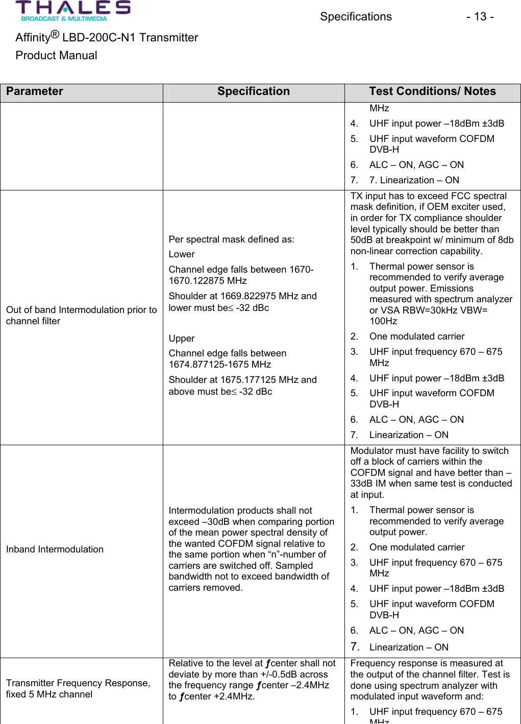 Specifications - 13 - &reg;Affinity  LBD-200C-N1 TransmitterProduct Manual Parameter Specification Test Conditions/ Notes MHz4. UHF input power &ndash;18dBm &plusmn;3dB5. UHF input waveform COFDM DVB-H6. ALC &ndash; ON, AGC &ndash; ON 7. 7. Linearization &ndash; ON Out of band Intermodulation prior to channel filterPer spectral mask defined as:LowerChannel edge falls between 1670-1670.122875 MHz Shoulder at 1669.822975 MHz and lower must bed -32 dBc UpperChannel edge falls between1674.877125-1675 MHz Shoulder at 1675.177125 MHz and above must bed -32 dBc TX input has to exceed FCC spectralmask definition, if OEM exciter used, in order for TX compliance shoulderlevel typically should be better than 50dB at breakpoint w/ minimum of 8db non-linear correction capability.1. Thermal power sensor is recommended to verify averageoutput power. Emissionsmeasured with spectrum analyzeror VSA RBW=30kHz VBW= 100Hz2. One modulated carrier 3. UHF input frequency 670 &ndash; 675MHz4. UHF input power &ndash;18dBm &plusmn;3dB5. UHF input waveform COFDM DVB-H6. ALC &ndash; ON, AGC &ndash; ON 7. Linearization &ndash; ON Inband IntermodulationIntermodulation products shall not exceed &ndash;30dB when comparing portionof the mean power spectral density ofthe wanted COFDM signal relative to the same portion when &ldquo;n&rdquo;-number of carriers are switched off. Sampled bandwidth not to exceed bandwidth of carriers removed.Modulator must have facility to switchoff a block of carriers within theCOFDM signal and have better than &ndash;33dB IM when same test is conductedat input.1. Thermal power sensor is recommended to verify averageoutput power.2. One modulated carrier 3. UHF input frequency 670 &ndash; 675MHz4. UHF input power &ndash;18dBm &plusmn;3dB5. UHF input waveform COFDM DVB-H6. ALC &ndash; ON, AGC &ndash; ON 7. Linearization &ndash; ONTransmitter Frequency Response,fixed 5 MHz channelRelative to the level at &fnof;center shall notdeviate by more than +/-0.5dB across the frequency range &fnof;center &ndash;2.4MHzto &fnof;center +2.4MHz.Frequency response is measured at the output of the channel filter. Test is done using spectrum analyzer withmodulated input waveform and:1. UHF input frequency 670 &ndash; 675MHz