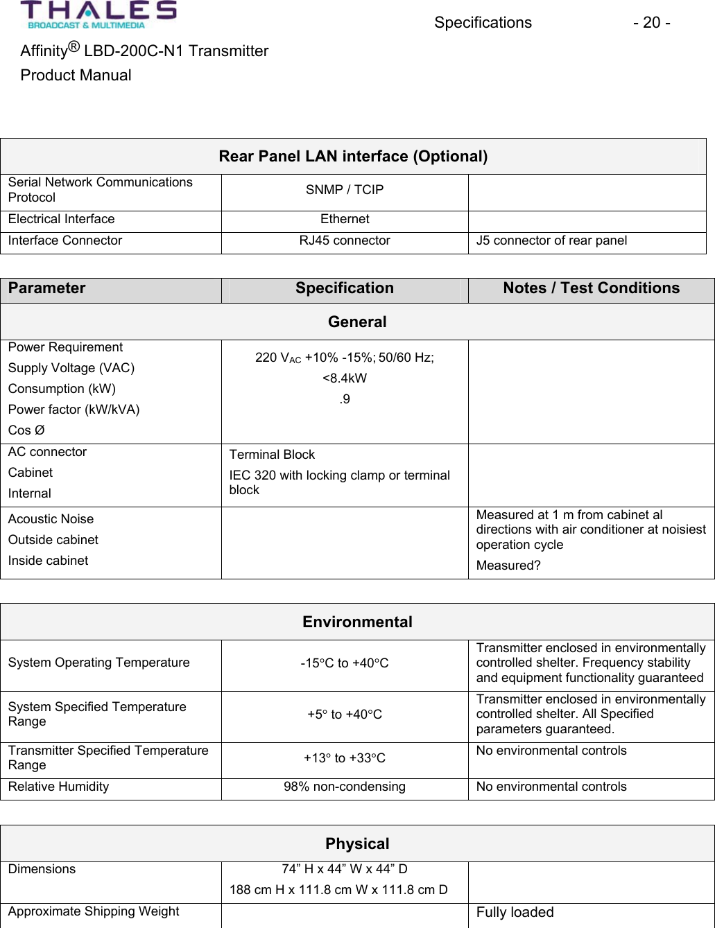 Specifications - 20 - &reg;Affinity  LBD-200C-N1 TransmitterProduct Manual Rear Panel LAN interface (Optional) Serial Network CommunicationsProtocol SNMP / TCIPElectrical Interface EthernetInterface Connector RJ45 connector J5 connector of rear panelParameter Specification Notes / Test Conditions GeneralPower RequirementSupply Voltage (VAC)Consumption (kW)Power factor (kW/kVA)Cos &Oslash; 220 VAC +10% -15%; 50/60 Hz;<8.4kW.9AC connectorCabinetInternalTerminal BlockIEC 320 with locking clamp or terminalblockAcoustic NoiseOutside cabinetInside cabinetMeasured at 1 m from cabinet al directions with air conditioner at noisiestoperation cycleMeasured?EnvironmentalSystem Operating Temperature -15qC to +40qCTransmitter enclosed in environmentallycontrolled shelter. Frequency stabilityand equipment functionality guaranteedSystem Specified TemperatureRange +5q to +40qCTransmitter enclosed in environmentallycontrolled shelter. All Specifiedparameters guaranteed.Transmitter Specified TemperatureRange +13q to +33qCNo environmental controls Relative Humidity 98% non-condensing No environmental controls PhysicalDimensions 74&rdquo; H x 44&rdquo; W x 44&rdquo; D 188 cm H x 111.8 cm W x 111.8 cm D Approximate Shipping Weight Fully loaded 