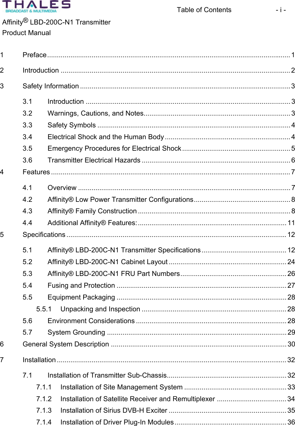 Table of Contents  - i - &reg;Affinity  LBD-200C-N1 TransmitterProduct Manual 1 Preface.............................................................................................................................. 12 Introduction ....................................................................................................................... 23 Safety Information .............................................................................................................33.1 Introduction .......................................................................................................... 33.2 Warnings, Cautions, and Notes............................................................................ 33.3 Safety Symbols .................................................................................................... 43.4 Electrical Shock and the Human Body.................................................................43.5 Emergency Procedures for Electrical Shock ........................................................ 53.6 Transmitter Electrical Hazards ............................................................................. 64 Features ............................................................................................................................ 74.1 Overview .............................................................................................................. 74.2 Affinity&reg; Low Power Transmitter Configurations.................................................. 84.3 Affinity&reg; Family Construction ............................................................................... 84.4 Additional Affinity&reg; Features:............................................................................. 115 Specifications .................................................................................................................. 125.1 Affinity&reg; LBD-200C-N1 Transmitter Specifications............................................ 125.2 Affinity&reg; LBD-200C-N1 Cabinet Layout ............................................................. 245.3 Affinity&reg; LBD-200C-N1 FRU Part Numbers....................................................... 265.4 Fusing and Protection ........................................................................................ 275.5 Equipment Packaging ........................................................................................ 285.5.1 Unpacking and Inspection ........................................................................... 285.6 Environment Considerations .............................................................................. 285.7 System Grounding ............................................................................................. 296 General System Description ........................................................................................... 307 Installation ....................................................................................................................... 327.1 Installation of Transmitter Sub-Chassis.............................................................. 327.1.1 Installation of Site Management System ..................................................... 337.1.2 Installation of Satellite Receiver and Remultiplexer .................................... 347.1.3 Installation of Sirius DVB-H Exciter ............................................................. 357.1.4 Installation of Driver Plug-In Modules.......................................................... 36