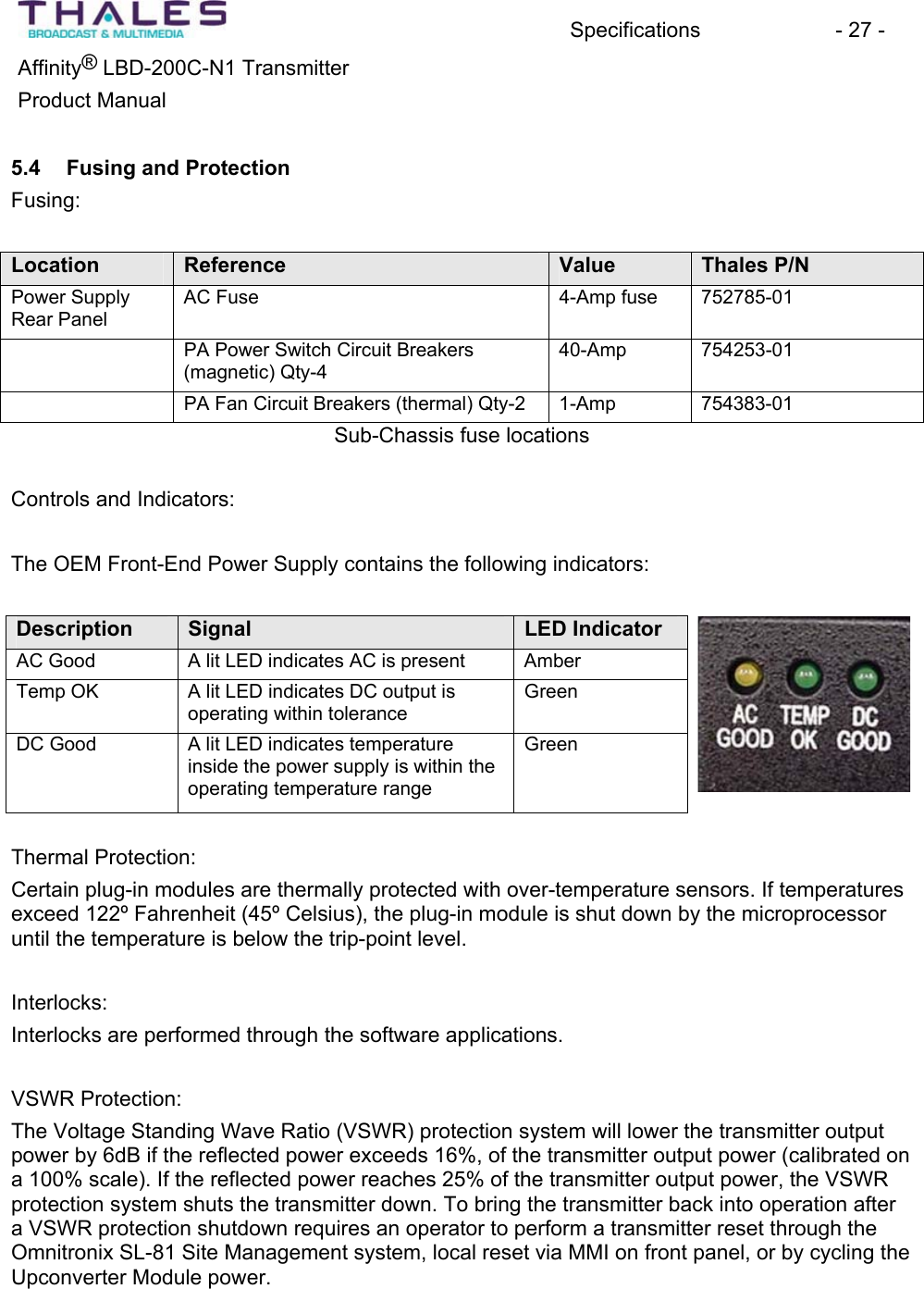 Specifications - 27 - &reg;Affinity  LBD-200C-N1 TransmitterProduct Manual 5.4 Fusing and ProtectionFusing:Location Reference Value Thales P/N Power SupplyRear PanelAC Fuse  4-Amp fuse 752785-01PA Power Switch Circuit Breakers(magnetic) Qty-440-Amp 754253-01PA Fan Circuit Breakers (thermal) Qty-2 1-Amp 754383-01Sub-Chassis fuse locationsControls and Indicators:The OEM Front-End Power Supply contains the following indicators:Description Signal LED Indicator AC Good  A lit LED indicates AC is present AmberTemp OK  A lit LED indicates DC output is operating within toleranceGreenDC Good A lit LED indicates temperatureinside the power supply is within the operating temperature rangeGreenThermal Protection:Certain plug-in modules are thermally protected with over-temperature sensors. If temperaturesexceed 122&ordm; Fahrenheit (45&ordm; Celsius), the plug-in module is shut down by the microprocessor until the temperature is below the trip-point level.Interlocks:Interlocks are performed through the software applications.VSWR Protection:The Voltage Standing Wave Ratio (VSWR) protection system will lower the transmitter output power by 6dB if the reflected power exceeds 16%, of the transmitter output power (calibrated on a 100% scale). If the reflected power reaches 25% of the transmitter output power, the VSWR protection system shuts the transmitter down. To bring the transmitter back into operation after a VSWR protection shutdown requires an operator to perform a transmitter reset through the Omnitronix SL-81 Site Management system, local reset via MMI on front panel, or by cycling the Upconverter Module power. 