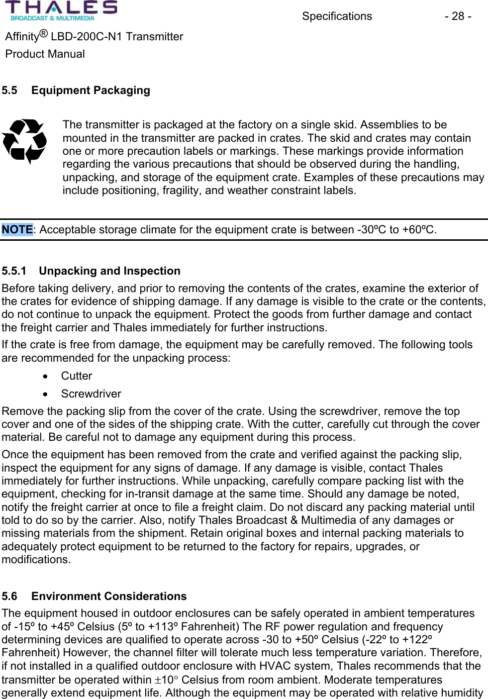 Specifications - 28 - &reg;Affinity  LBD-200C-N1 TransmitterProduct Manual 5.5 Equipment PackagingThe transmitter is packaged at the factory on a single skid. Assemblies to be mounted in the transmitter are packed in crates. The skid and crates may contain one or more precaution labels or markings. These markings provide information regarding the various precautions that should be observed during the handling,unpacking, and storage of the equipment crate. Examples of these precautions may include positioning, fragility, and weather constraint labels.NOTE: Acceptable storage climate for the equipment crate is between -30&ordm;C to +60&ordm;C. 5.5.1 Unpacking and Inspection Before taking delivery, and prior to removing the contents of the crates, examine the exterior of the crates for evidence of shipping damage. If any damage is visible to the crate or the contents, do not continue to unpack the equipment. Protect the goods from further damage and contact the freight carrier and Thales immediately for further instructions.If the crate is free from damage, the equipment may be carefully removed. The following tools are recommended for the unpacking process: x Cutterx ScrewdriverRemove the packing slip from the cover of the crate. Using the screwdriver, remove the top cover and one of the sides of the shipping crate. With the cutter, carefully cut through the cover material. Be careful not to damage any equipment during this process. Once the equipment has been removed from the crate and verified against the packing slip, inspect the equipment for any signs of damage. If any damage is visible, contact Thalesimmediately for further instructions. While unpacking, carefully compare packing list with the equipment, checking for in-transit damage at the same time. Should any damage be noted, notify the freight carrier at once to file a freight claim. Do not discard any packing material until told to do so by the carrier. Also, notify Thales Broadcast &amp; Multimedia of any damages or missing materials from the shipment. Retain original boxes and internal packing materials to adequately protect equipment to be returned to the factory for repairs, upgrades, or modifications.5.6 Environment ConsiderationsThe equipment housed in outdoor enclosures can be safely operated in ambient temperatures of -15&ordm; to +45&ordm; Celsius (5&ordm; to +113&ordm; Fahrenheit) The RF power regulation and frequency determining devices are qualified to operate across -30 to +50&ordm; Celsius (-22&ordm; to +122&ordm; Fahrenheit) However, the channel filter will tolerate much less temperature variation. Therefore, if not installed in a qualified outdoor enclosure with HVAC system, Thales recommends that the transmitter be operated within r10q Celsius from room ambient. Moderate temperatures generally extend equipment life. Although the equipment may be operated with relative humidity 