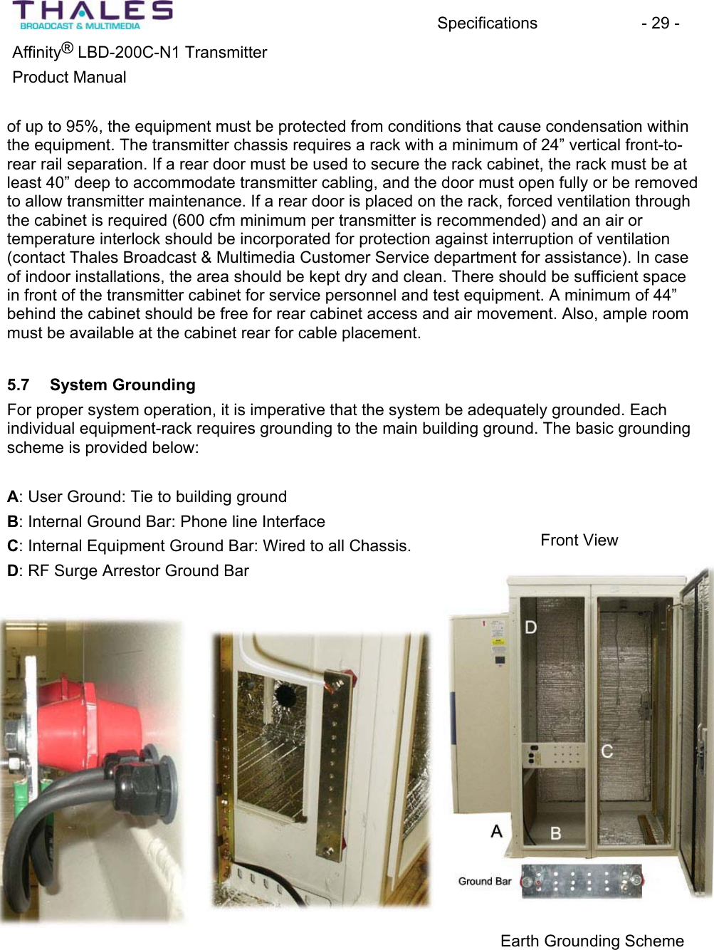 Specifications - 29 - &reg;Affinity  LBD-200C-N1 TransmitterProduct Manual of up to 95%, the equipment must be protected from conditions that cause condensation within the equipment. The transmitter chassis requires a rack with a minimum of 24&rdquo; vertical front-to-rear rail separation. If a rear door must be used to secure the rack cabinet, the rack must be at least 40&rdquo; deep to accommodate transmitter cabling, and the door must open fully or be removed to allow transmitter maintenance. If a rear door is placed on the rack, forced ventilation through the cabinet is required (600 cfm minimum per transmitter is recommended) and an air or temperature interlock should be incorporated for protection against interruption of ventilation (contact Thales Broadcast &amp; Multimedia Customer Service department for assistance). In case of indoor installations, the area should be kept dry and clean. There should be sufficient space in front of the transmitter cabinet for service personnel and test equipment. A minimum of 44&rdquo; behind the cabinet should be free for rear cabinet access and air movement. Also, ample room must be available at the cabinet rear for cable placement.5.7 System GroundingFor proper system operation, it is imperative that the system be adequately grounded. Each individual equipment-rack requires grounding to the main building ground. The basic groundingscheme is provided below: A: User Ground: Tie to building groundB: Internal Ground Bar: Phone line InterfaceFront View C: Internal Equipment Ground Bar: Wired to all Chassis.D: RF Surge Arrestor Ground BarEarth Grounding Scheme 