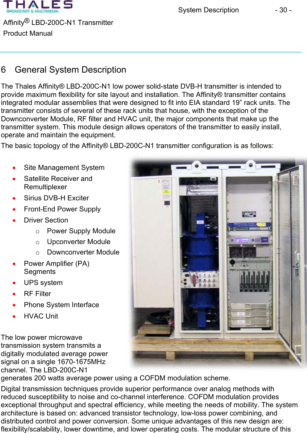 System Description - 30 - &reg;Affinity  LBD-200C-N1 TransmitterProduct Manual 6 General System DescriptionThe Thales Affinity&reg; LBD-200C-N1 low power solid-state DVB-H transmitter is intended to provide maximum flexibility for site layout and installation. The Affinity&reg; transmitter containsintegrated modular assemblies that were designed to fit into EIA standard 19&rdquo; rack units. The transmitter consists of several of these rack units that house, with the exception of theDownconverter Module, RF filter and HVAC unit, the major components that make up the transmitter system. This module design allows operators of the transmitter to easily install, operate and maintain the equipment.The basic topology of the Affinity&reg; LBD-200C-N1 transmitter configuration is as follows:xxxxxxxxxxSite Management SystemSatellite Receiver and RemultiplexerSirius DVB-H Exciter Front-End Power Supply Driver Section oPower Supply Module oUpconverter Module oDownconverter Module Power Amplifier (PA) SegmentsUPS systemRF Filter Phone System Interface HVAC Unit The low power microwave transmission system transmits a digitally modulated average power signal on a single 1670-1675MHzchannel. The LBD-200C-N1 generates 200 watts average power using a COFDM modulation scheme.Digital transmission techniques provide superior performance over analog methods with reduced susceptibility to noise and co-channel interference. COFDM modulation providesexceptional throughput and spectral efficiency, while meeting the needs of mobility. The system architecture is based on: advanced transistor technology, low-loss power combining, anddistributed control and power conversion. Some unique advantages of this new design are: flexibility/scalability, lower downtime, and lower operating costs. The modular structure of this 