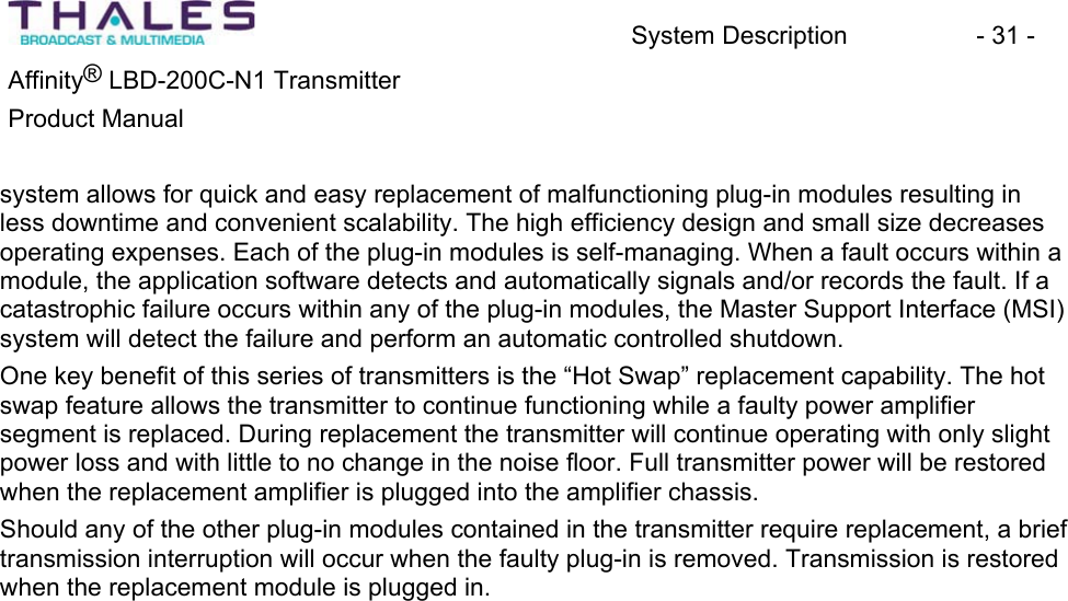 System Description - 31 - &reg;Affinity  LBD-200C-N1 TransmitterProduct Manual system allows for quick and easy replacement of malfunctioning plug-in modules resulting in less downtime and convenient scalability. The high efficiency design and small size decreases operating expenses. Each of the plug-in modules is self-managing. When a fault occurs within a module, the application software detects and automatically signals and/or records the fault. If a catastrophic failure occurs within any of the plug-in modules, the Master Support Interface (MSI) system will detect the failure and perform an automatic controlled shutdown.One key benefit of this series of transmitters is the &ldquo;Hot Swap&rdquo; replacement capability. The hot swap feature allows the transmitter to continue functioning while a faulty power amplifier segment is replaced. During replacement the transmitter will continue operating with only slight power loss and with little to no change in the noise floor. Full transmitter power will be restored when the replacement amplifier is plugged into the amplifier chassis.Should any of the other plug-in modules contained in the transmitter require replacement, a brief transmission interruption will occur when the faulty plug-in is removed. Transmission is restoredwhen the replacement module is plugged in. 