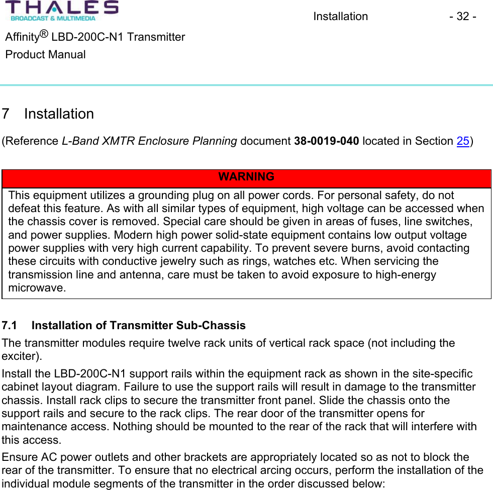 Installation - 32 - &reg;Affinity  LBD-200C-N1 TransmitterProduct Manual 7 Installation(Reference L-Band XMTR Enclosure Planning document 38-0019-040 located in Section 25)WARNINGThis equipment utilizes a grounding plug on all power cords. For personal safety, do not defeat this feature. As with all similar types of equipment, high voltage can be accessed when the chassis cover is removed. Special care should be given in areas of fuses, line switches, and power supplies. Modern high power solid-state equipment contains low output voltage power supplies with very high current capability. To prevent severe burns, avoid contacting these circuits with conductive jewelry such as rings, watches etc. When servicing the transmission line and antenna, care must be taken to avoid exposure to high-energy microwave.7.1 Installation of Transmitter Sub-ChassisThe transmitter modules require twelve rack units of vertical rack space (not including the exciter).Install the LBD-200C-N1 support rails within the equipment rack as shown in the site-specificcabinet layout diagram. Failure to use the support rails will result in damage to the transmitterchassis. Install rack clips to secure the transmitter front panel. Slide the chassis onto thesupport rails and secure to the rack clips. The rear door of the transmitter opens for maintenance access. Nothing should be mounted to the rear of the rack that will interfere with this access. Ensure AC power outlets and other brackets are appropriately located so as not to block the rear of the transmitter. To ensure that no electrical arcing occurs, perform the installation of the individual module segments of the transmitter in the order discussed below: