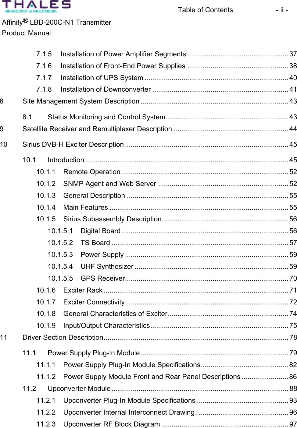 Table of Contents  - ii - &reg;Affinity  LBD-200C-N1 TransmitterProduct Manual 7.1.5 Installation of Power Amplifier Segments .................................................... 377.1.6 Installation of Front-End Power Supplies ....................................................387.1.7 Installation of UPS System .......................................................................... 407.1.8 Installation of Downconverter ...................................................................... 418 Site Management System Description ............................................................................ 438.1 Status Monitoring and Control System............................................................... 439 Satellite Receiver and Remultiplexer Description ........................................................... 4410 Sirius DVB-H Exciter Description .................................................................................... 4510.1 Introduction ........................................................................................................ 4510.1.1 Remote Operation...................................................................................... 5210.1.2 SNMP Agent and Web Server ................................................................... 5210.1.3 General Description ...................................................................................5510.1.4 Main Features ............................................................................................ 5510.1.5 Sirius Subassembly Description................................................................. 5610.1.5.1 Digital Board...................................................................................... 5610.1.5.2 TS Board ........................................................................................... 5710.1.5.3 Power Supply .................................................................................... 5910.1.5.4 UHF Synthesizer ............................................................................... 5910.1.5.5 GPS Receiver.................................................................................... 7010.1.6 Exciter Rack ............................................................................................... 7110.1.7 Exciter Connectivity.................................................................................... 7210.1.8 General Characteristics of Exciter.............................................................. 7410.1.9 Input/Output Characteristics....................................................................... 7511 Driver Section Description............................................................................................... 7811.1 Power Supply Plug-In Module............................................................................ 7911.1.1 Power Supply Plug-In Module Specifications............................................. 8211.1.2 Power Supply Module Front and Rear Panel Descriptions ........................ 8611.2 Upconverter Module........................................................................................... 8811.2.1 Upconverter Plug-In Module Specifications ............................................... 9311.2.2 Upconverter Internal Interconnect Drawing................................................ 9611.2.3 Upconverter RF Block Diagram ................................................................. 97