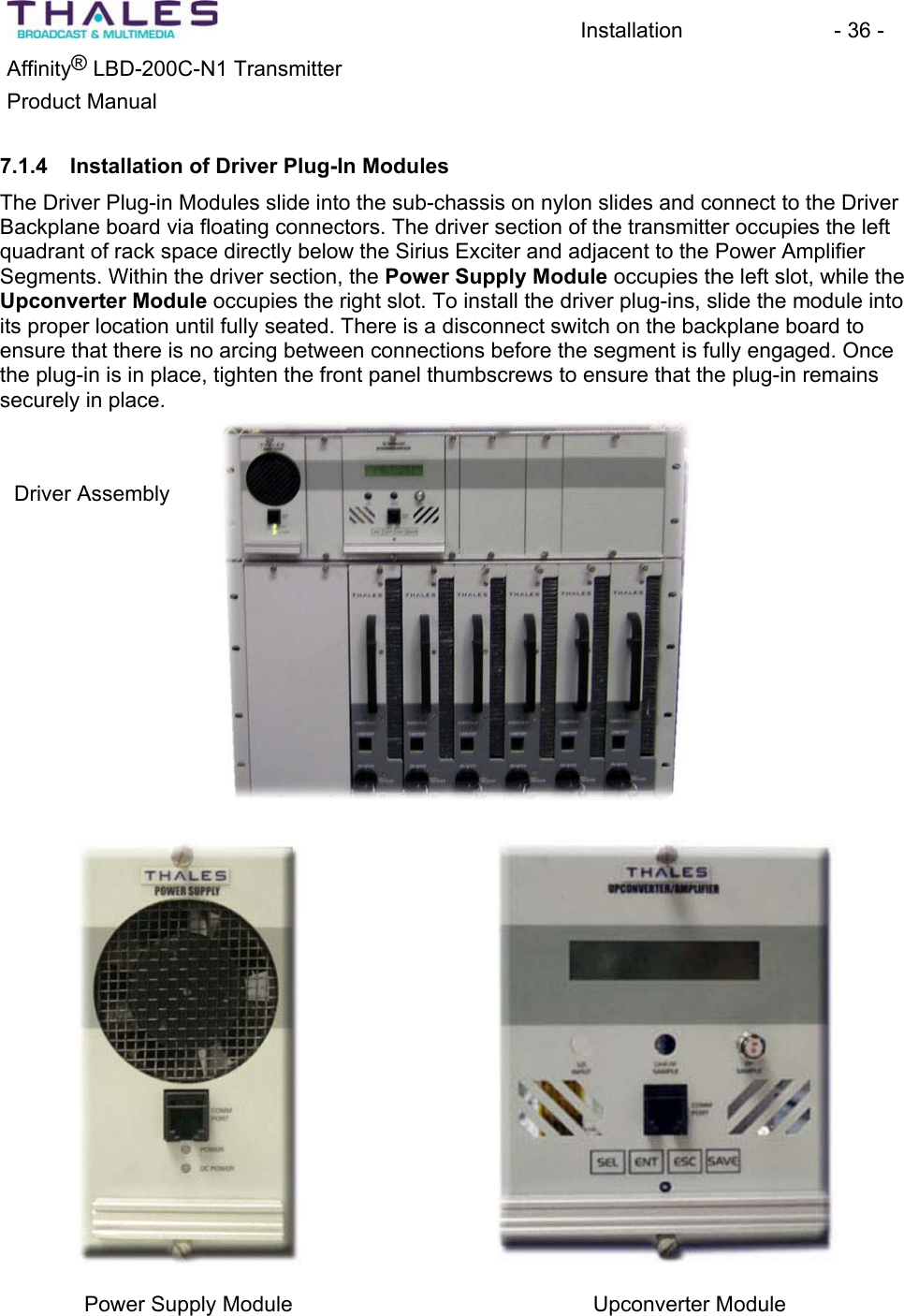 Installation - 36 - Affinity&reg; LBD-200C-N1 TransmitterProduct Manual 7.1.4 Installation of Driver Plug-In ModulesThe Driver Plug-in Modules slide into the sub-chassis on nylon slides and connect to the Driver Backplane board via floating connectors. The driver section of the transmitter occupies the left quadrant of rack space directly below the Sirius Exciter and adjacent to the Power Amplifier Segments. Within the driver section, the Power Supply Module occupies the left slot, while theUpconverter Module occupies the right slot. To install the driver plug-ins, slide the module into its proper location until fully seated. There is a disconnect switch on the backplane board to ensure that there is no arcing between connections before the segment is fully engaged. Once the plug-in is in place, tighten the front panel thumbscrews to ensure that the plug-in remains securely in place.Driver Assembly Power Supply Module  Upconverter Module 