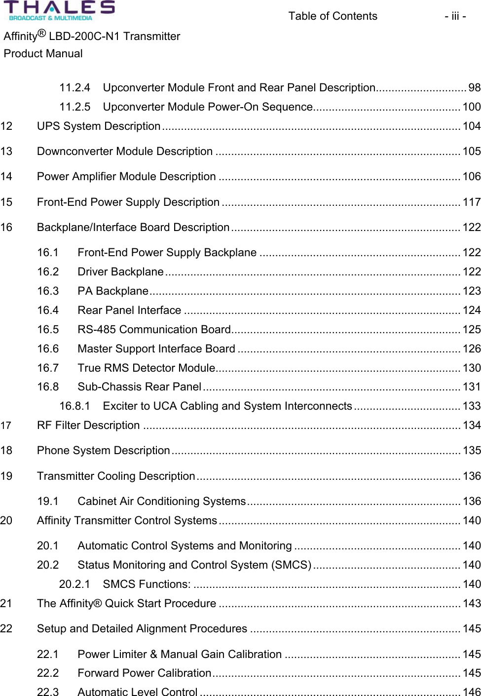 Table of Contents  - iii - &reg;Affinity  LBD-200C-N1 TransmitterProduct Manual 11.2.4 Upconverter Module Front and Rear Panel Description............................. 9811.2.5 Upconverter Module Power-On Sequence............................................... 10012 UPS System Description............................................................................................... 10413 Downconverter Module Description .............................................................................. 10514 Power Amplifier Module Description ............................................................................. 10615 Front-End Power Supply Description ............................................................................ 11716 Backplane/Interface Board Description......................................................................... 12216.1 Front-End Power Supply Backplane ................................................................ 12216.2 Driver Backplane.............................................................................................. 12216.3 PA Backplane................................................................................................... 12316.4 Rear Panel Interface ........................................................................................ 12416.5 RS-485 Communication Board......................................................................... 12516.6 Master Support Interface Board ....................................................................... 12616.7 True RMS Detector Module.............................................................................. 13016.8 Sub-Chassis Rear Panel.................................................................................. 13116.8.1 Exciter to UCA Cabling and System Interconnects.................................. 13317 RF Filter Description .....................................................................................................13418 Phone System Description............................................................................................ 13519 Transmitter Cooling Description.................................................................................... 13619.1 Cabinet Air Conditioning Systems.................................................................... 13620 Affinity Transmitter Control Systems.............................................................................14020.1 Automatic Control Systems and Monitoring ..................................................... 14020.2 Status Monitoring and Control System (SMCS) ............................................... 14020.2.1 SMCS Functions: ..................................................................................... 14021 The Affinity&reg; Quick Start Procedure ............................................................................. 14322 Setup and Detailed Alignment Procedures ................................................................... 14522.1 Power Limiter &amp; Manual Gain Calibration ........................................................ 14522.2 Forward Power Calibration............................................................................... 14522.3 Automatic Level Control ................................................................................... 146