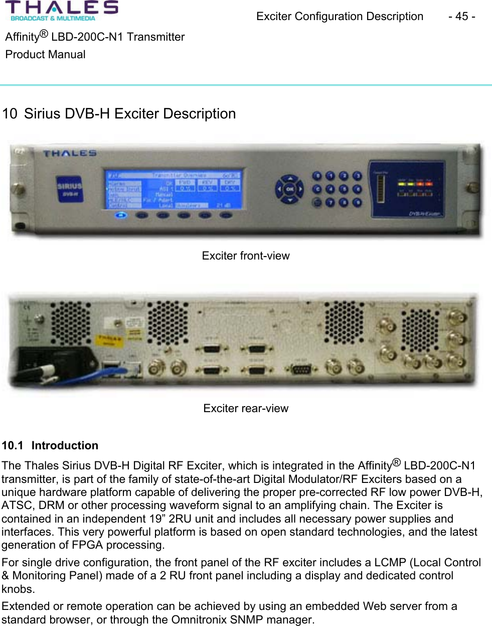 Exciter Configuration Description - 45 - &reg;Affinity  LBD-200C-N1 TransmitterProduct Manual 10 Sirius DVB-H Exciter DescriptionExciter front-view Exciter rear-view 10.1 Introduction The Thales Sirius DVB-H Digital RF Exciter, which is integrated in the Affinity&reg; LBD-200C-N1 transmitter, is part of the family of state-of-the-art Digital Modulator/RF Exciters based on a unique hardware platform capable of delivering the proper pre-corrected RF low power DVB-H, ATSC, DRM or other processing waveform signal to an amplifying chain. The Exciter is contained in an independent 19&rdquo; 2RU unit and includes all necessary power supplies and interfaces. This very powerful platform is based on open standard technologies, and the latest generation of FPGA processing.For single drive configuration, the front panel of the RF exciter includes a LCMP (Local Control &amp; Monitoring Panel) made of a 2 RU front panel including a display and dedicated control knobs.Extended or remote operation can be achieved by using an embedded Web server from a standard browser, or through the Omnitronix SNMP manager.