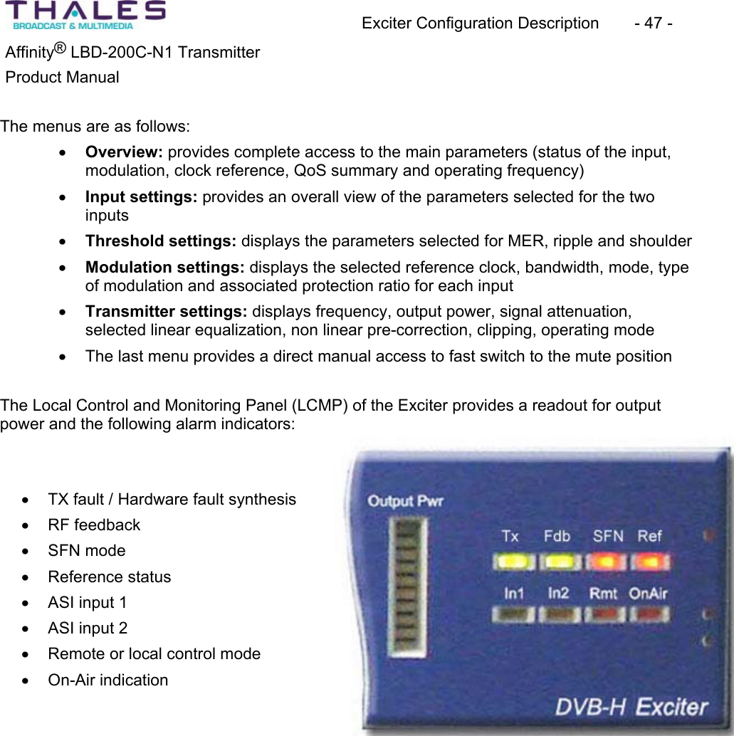 Exciter Configuration Description - 47 - &reg;Affinity  LBD-200C-N1 TransmitterProduct Manual The menus are as follows:x Overview: provides complete access to the main parameters (status of the input, modulation, clock reference, QoS summary and operating frequency)x Input settings: provides an overall view of the parameters selected for the two inputsx Threshold settings: displays the parameters selected for MER, ripple and shoulderx Modulation settings: displays the selected reference clock, bandwidth, mode, type of modulation and associated protection ratio for each input x Transmitter settings: displays frequency, output power, signal attenuation,selected linear equalization, non linear pre-correction, clipping, operating modex The last menu provides a direct manual access to fast switch to the mute positionThe Local Control and Monitoring Panel (LCMP) of the Exciter provides a readout for output power and the following alarm indicators:x TX fault / Hardware fault synthesis x RF feedback x SFN mode x Reference status x ASI input 1 x ASI input 2 x Remote or local control modex On-Air indication 