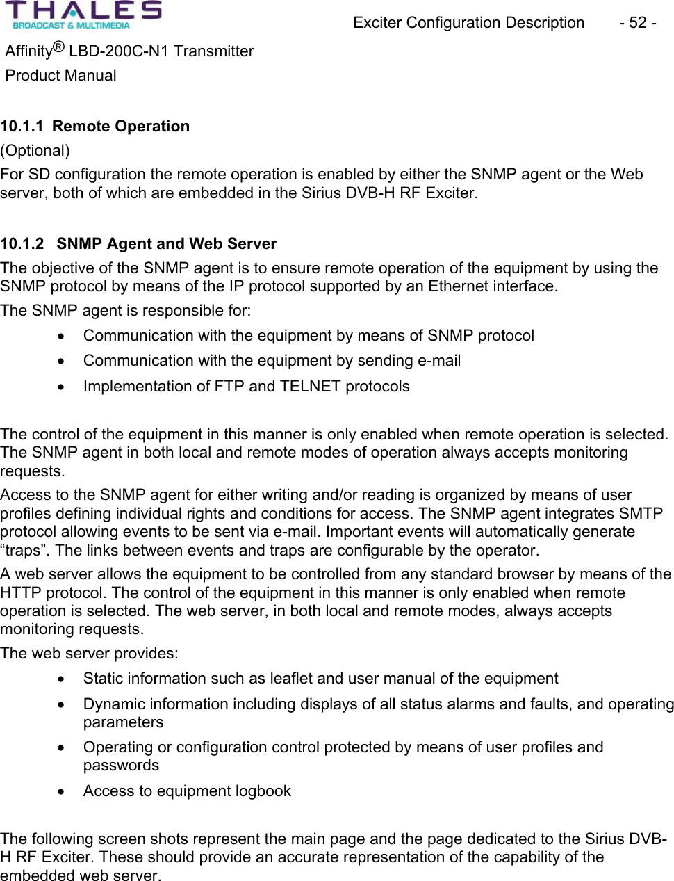Exciter Configuration Description - 52 - &reg;Affinity  LBD-200C-N1 TransmitterProduct Manual 10.1.1 Remote Operation(Optional)For SD configuration the remote operation is enabled by either the SNMP agent or the Web server, both of which are embedded in the Sirius DVB-H RF Exciter.10.1.2  SNMP Agent and Web ServerThe objective of the SNMP agent is to ensure remote operation of the equipment by using the SNMP protocol by means of the IP protocol supported by an Ethernet interface. The SNMP agent is responsible for:x Communication with the equipment by means of SNMP protocol x Communication with the equipment by sending e-mail x Implementation of FTP and TELNET protocolsThe control of the equipment in this manner is only enabled when remote operation is selected.The SNMP agent in both local and remote modes of operation always accepts monitoringrequests.Access to the SNMP agent for either writing and/or reading is organized by means of user profiles defining individual rights and conditions for access. The SNMP agent integrates SMTP protocol allowing events to be sent via e-mail. Important events will automatically generate&ldquo;traps&rdquo;. The links between events and traps are configurable by the operator. A web server allows the equipment to be controlled from any standard browser by means of the HTTP protocol. The control of the equipment in this manner is only enabled when remote operation is selected. The web server, in both local and remote modes, always accepts monitoring requests.The web server provides:x Static information such as leaflet and user manual of the equipmentx Dynamic information including displays of all status alarms and faults, and operating parametersx Operating or configuration control protected by means of user profiles andpasswordsx Access to equipment logbookThe following screen shots represent the main page and the page dedicated to the Sirius DVB-H RF Exciter. These should provide an accurate representation of the capability of theembedded web server.