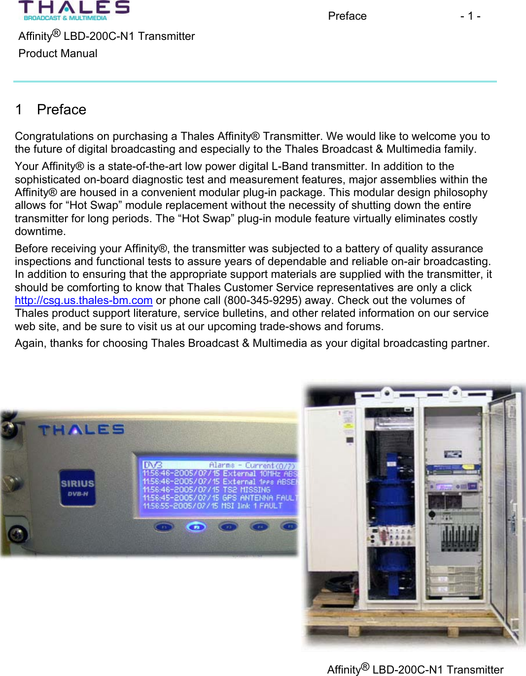 Preface - 1 - &reg;Affinity  LBD-200C-N1 TransmitterProduct Manual 1 Preface Congratulations on purchasing a Thales Affinity&reg; Transmitter. We would like to welcome you tothe future of digital broadcasting and especially to the Thales Broadcast &amp; Multimedia family. Your Affinity&reg; is a state-of-the-art low power digital L-Band transmitter. In addition to thesophisticated on-board diagnostic test and measurement features, major assemblies within the Affinity&reg; are housed in a convenient modular plug-in package. This modular design philosophyallows for &ldquo;Hot Swap&rdquo; module replacement without the necessity of shutting down the entire transmitter for long periods. The &ldquo;Hot Swap&rdquo; plug-in module feature virtually eliminates costly downtime.Before receiving your Affinity&reg;, the transmitter was subjected to a battery of quality assurance inspections and functional tests to assure years of dependable and reliable on-air broadcasting.In addition to ensuring that the appropriate support materials are supplied with the transmitter, it should be comforting to know that Thales Customer Service representatives are only a click http://csg.us.thales-bm.com or phone call (800-345-9295) away. Check out the volumes of Thales product support literature, service bulletins, and other related information on our service web site, and be sure to visit us at our upcoming trade-shows and forums.Again, thanks for choosing Thales Broadcast &amp; Multimedia as your digital broadcasting partner.Affinity&reg; LBD-200C-N1 Transmitter