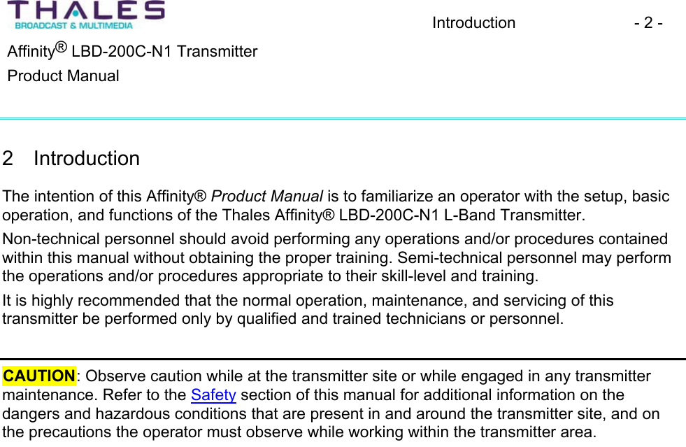 Introduction - 2 - &reg;Affinity  LBD-200C-N1 TransmitterProduct Manual 2 IntroductionThe intention of this Affinity&reg; Product Manual is to familiarize an operator with the setup, basic operation, and functions of the Thales Affinity&reg; LBD-200C-N1 L-Band Transmitter.Non-technical personnel should avoid performing any operations and/or procedures containedwithin this manual without obtaining the proper training. Semi-technical personnel may perform the operations and/or procedures appropriate to their skill-level and training. It is highly recommended that the normal operation, maintenance, and servicing of thistransmitter be performed only by qualified and trained technicians or personnel.CAUTION: Observe caution while at the transmitter site or while engaged in any transmitter maintenance. Refer to the Safety section of this manual for additional information on the dangers and hazardous conditions that are present in and around the transmitter site, and on the precautions the operator must observe while working within the transmitter area.