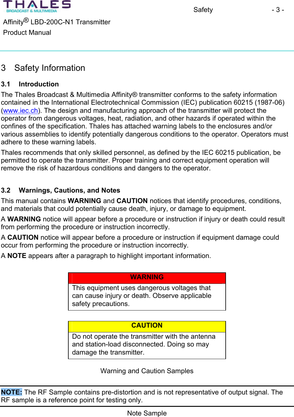 Safety - 3 - &reg;Affinity  LBD-200C-N1 TransmitterProduct Manual 3 Safety Information3.1 Introduction The Thales Broadcast &amp; Multimedia Affinity&reg; transmitter conforms to the safety information contained in the International Electrotechnical Commission (IEC) publication 60215 (1987-06)(www.iec.ch). The design and manufacturing approach of the transmitter will protect theoperator from dangerous voltages, heat, radiation, and other hazards if operated within the confines of the specification. Thales has attached warning labels to the enclosures and/orvarious assemblies to identify potentially dangerous conditions to the operator. Operators must adhere to these warning labels. Thales recommends that only skilled personnel, as defined by the IEC 60215 publication, be permitted to operate the transmitter. Proper training and correct equipment operation willremove the risk of hazardous conditions and dangers to the operator.3.2 Warnings, Cautions, and Notes This manual contains WARNING and CAUTION notices that identify procedures, conditions,and materials that could potentially cause death, injury, or damage to equipment. AWARNING notice will appear before a procedure or instruction if injury or death could result from performing the procedure or instruction incorrectly. ACAUTION notice will appear before a procedure or instruction if equipment damage could occur from performing the procedure or instruction incorrectly.ANOTE appears after a paragraph to highlight important information. WARNINGThis equipment uses dangerous voltages that can cause injury or death. Observe applicablesafety precautions. CAUTIONDo not operate the transmitter with the antenna and station-load disconnected. Doing so may damage the transmitter. Warning and Caution Samples NOTE: The RF Sample contains pre-distortion and is not representative of output signal. The RF sample is a reference point for testing only. Note Sample