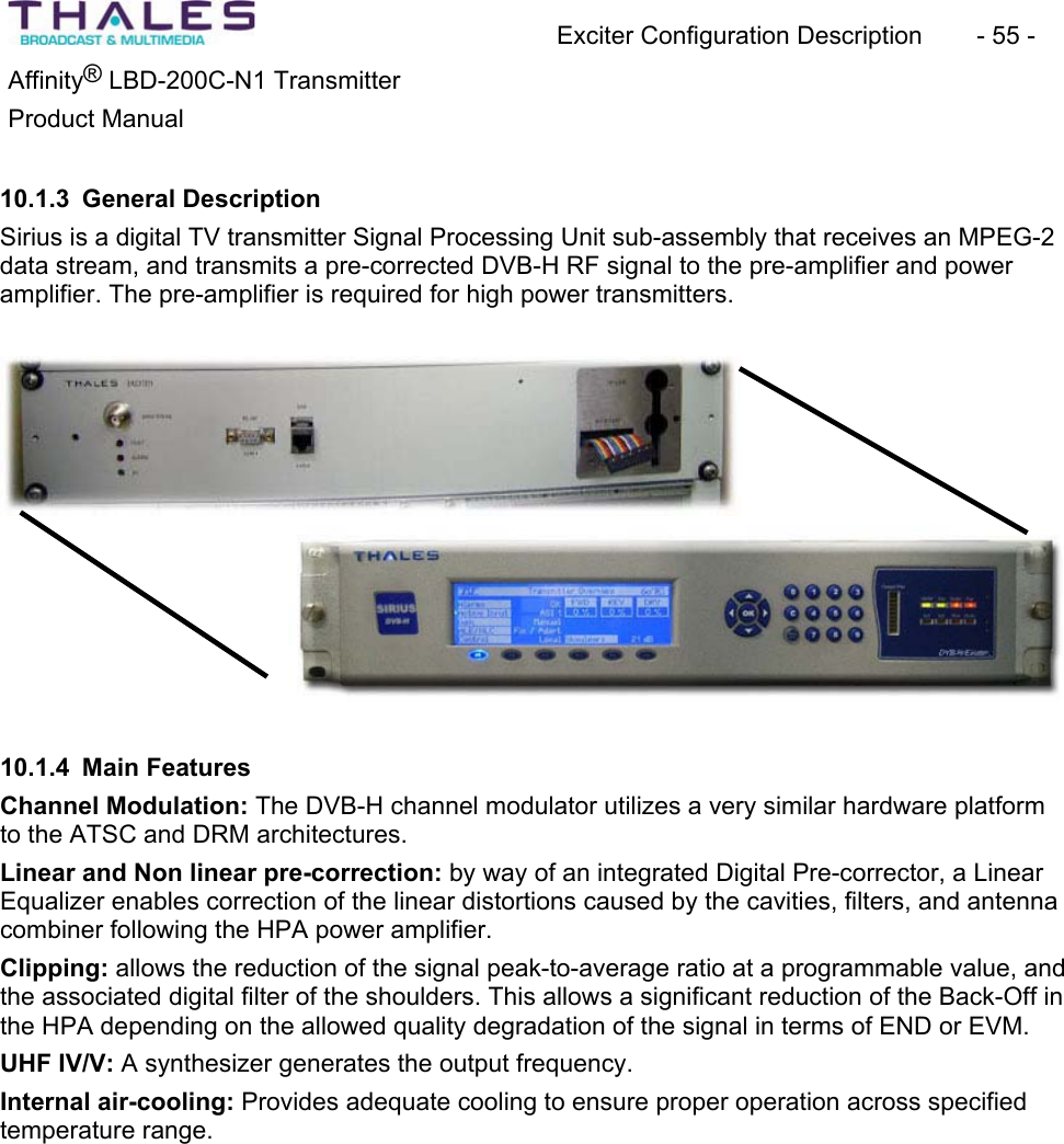 Exciter Configuration Description - 55 - ®Affinity LBD-200C-N1 TransmitterProduct Manual 10.1.3 General DescriptionSirius is a digital TV transmitter Signal Processing Unit sub-assembly that receives an MPEG-2 data stream, and transmits a pre-corrected DVB-H RF signal to the pre-amplifier and power amplifier. The pre-amplifier is required for high power transmitters. 10.1.4 Main FeaturesChannel Modulation: The DVB-H channel modulator utilizes a very similar hardware platform to the ATSC and DRM architectures.Linear and Non linear pre-correction: by way of an integrated Digital Pre-corrector, a Linear Equalizer enables correction of the linear distortions caused by the cavities, filters, and antenna combiner following the HPA power amplifier.Clipping: allows the reduction of the signal peak-to-average ratio at a programmable value, and the associated digital filter of the shoulders. This allows a significant reduction of the Back-Off in the HPA depending on the allowed quality degradation of the signal in terms of END or EVM. UHF IV/V: A synthesizer generates the output frequency.Internal air-cooling: Provides adequate cooling to ensure proper operation across specified temperature range.