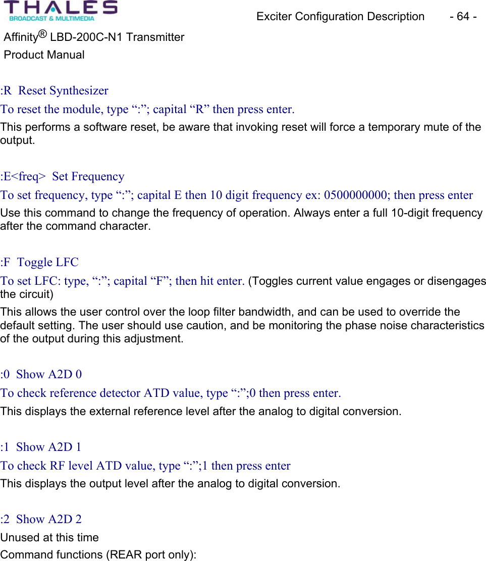 Exciter Configuration Description - 64 - ®Affinity LBD-200C-N1 TransmitterProduct Manual :R Reset Synthesizer To reset the module, type “:”; capital “R” then press enter. This performs a software reset, be aware that invoking reset will force a temporary mute of the output.:E<freq> Set Frequency To set frequency, type “:”; capital E then 10 digit frequency ex: 0500000000; then press enter Use this command to change the frequency of operation. Always enter a full 10-digit frequency after the command character.:F Toggle LFCTo set LFC: type, “:”; capital “F”; then hit enter. (Toggles current value engages or disengages the circuit) This allows the user control over the loop filter bandwidth, and can be used to override the default setting. The user should use caution, and be monitoring the phase noise characteristicsof the output during this adjustment.:0 Show A2D 0 To check reference detector ATD value, type “:”;0 then press enter. This displays the external reference level after the analog to digital conversion.:1 Show A2D 1 To check RF level ATD value, type “:”;1 then press enter This displays the output level after the analog to digital conversion.:2 Show A2D 2 Unused at this time Command functions (REAR port only):