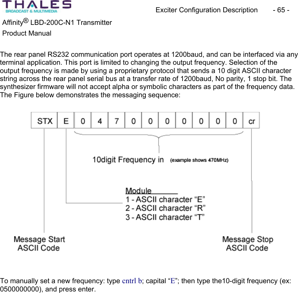 Exciter Configuration Description - 65 - ®Affinity LBD-200C-N1 TransmitterProduct Manual The rear panel RS232 communication port operates at 1200baud, and can be interfaced via any terminal application. This port is limited to changing the output frequency. Selection of theoutput frequency is made by using a proprietary protocol that sends a 10 digit ASCII character string across the rear panel serial bus at a transfer rate of 1200baud, No parity, 1 stop bit. The synthesizer firmware will not accept alpha or symbolic characters as part of the frequency data. The Figure below demonstrates the messaging sequence:To manually set a new frequency: type cntrl b; capital “E”; then type the10-digit frequency (ex: 0500000000), and press enter.