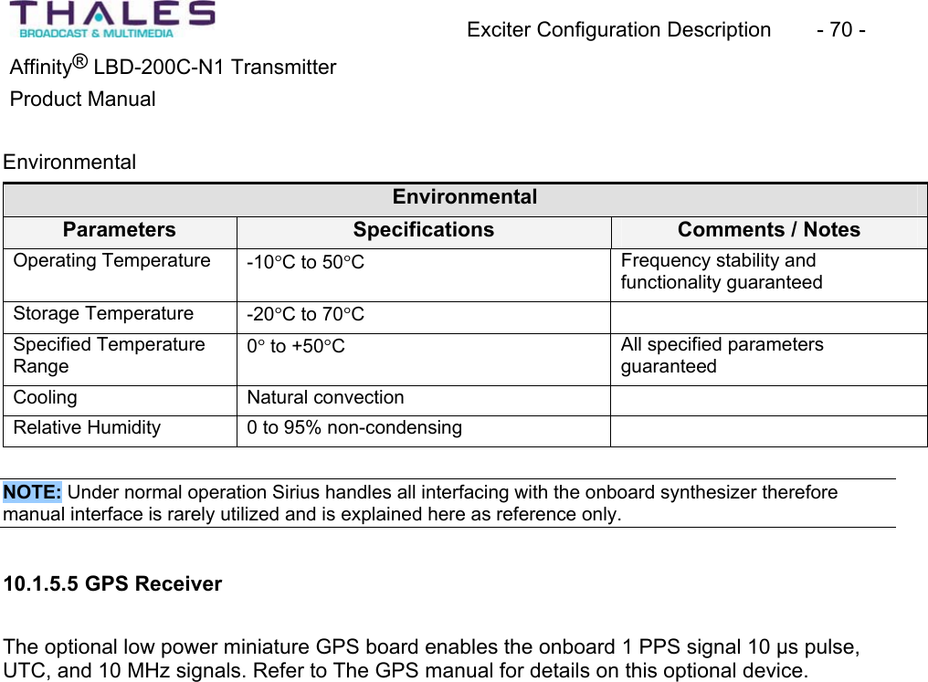Exciter Configuration Description - 70 - Affinity® LBD-200C-N1 TransmitterProduct Manual EnvironmentalEnvironmentalParameters Specifications Comments / Notes Operating Temperature -10qC to 50qCFrequency stability and functionality guaranteedStorage Temperature -20qC to 70qCSpecified TemperatureRange0q to +50qCAll specified parametersguaranteedCooling Natural convectionRelative Humidity 0 to 95% non-condensingNOTE: Under normal operation Sirius handles all interfacing with the onboard synthesizer thereforemanual interface is rarely utilized and is explained here as reference only. 10.1.5.5 GPS ReceiverThe optional low power miniature GPS board enables the onboard 1 PPS signal 10 µs pulse, UTC, and 10 MHz signals. Refer to The GPS manual for details on this optional device.