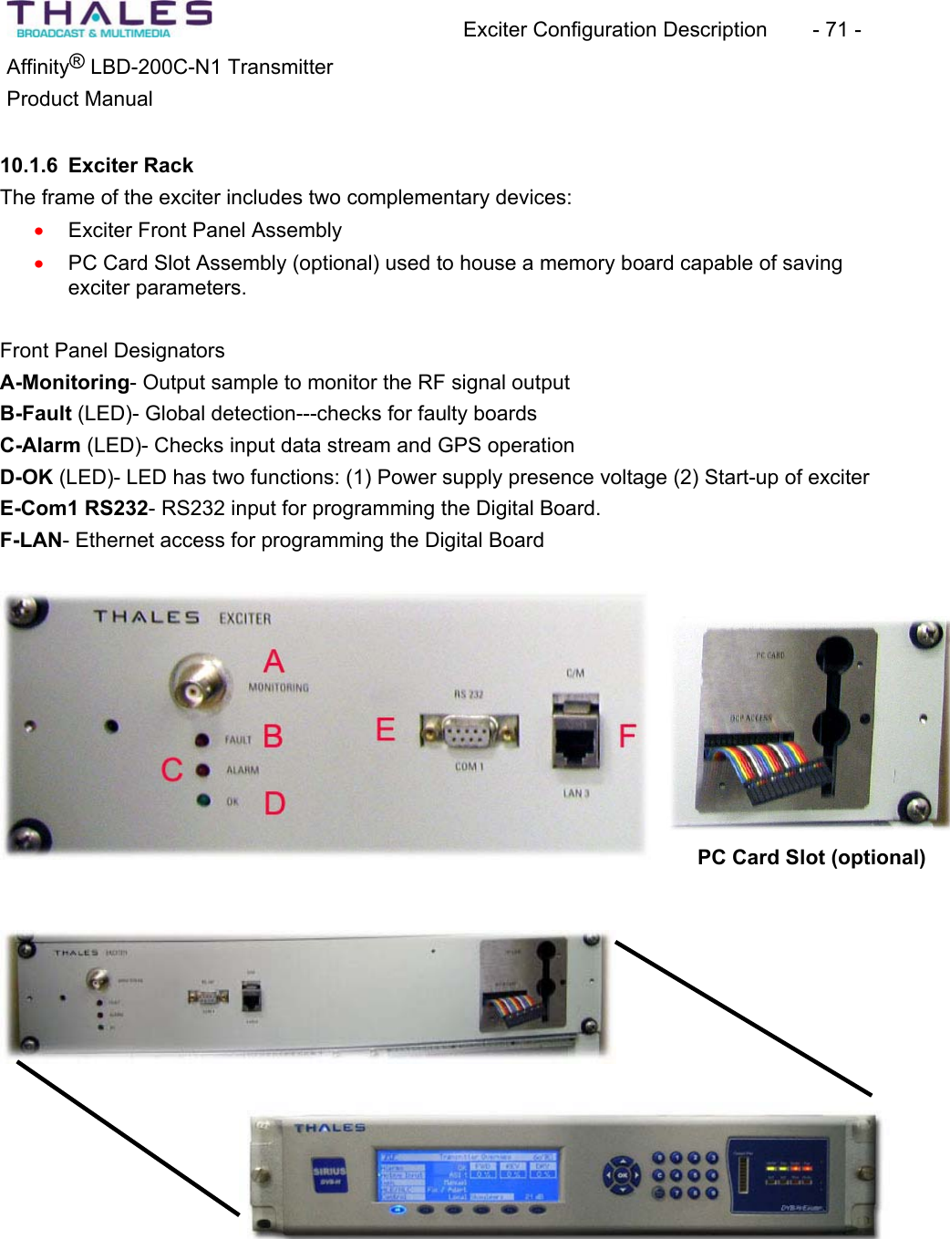 Exciter Configuration Description - 71 - ®Affinity LBD-200C-N1 TransmitterProduct Manual 10.1.6 Exciter RackThe frame of the exciter includes two complementary devices: Exciter Front Panel Assemblyxx PC Card Slot Assembly (optional) used to house a memory board capable of saving exciter parameters.Front Panel Designators A-Monitoring- Output sample to monitor the RF signal outputB-Fault (LED)- Global detection---checks for faulty boards C-Alarm (LED)- Checks input data stream and GPS operationD-OK (LED)- LED has two functions: (1) Power supply presence voltage (2) Start-up of exciter E-Com1 RS232- RS232 input for programming the Digital Board.F-LAN- Ethernet access for programming the Digital Board PC Card Slot (optional)