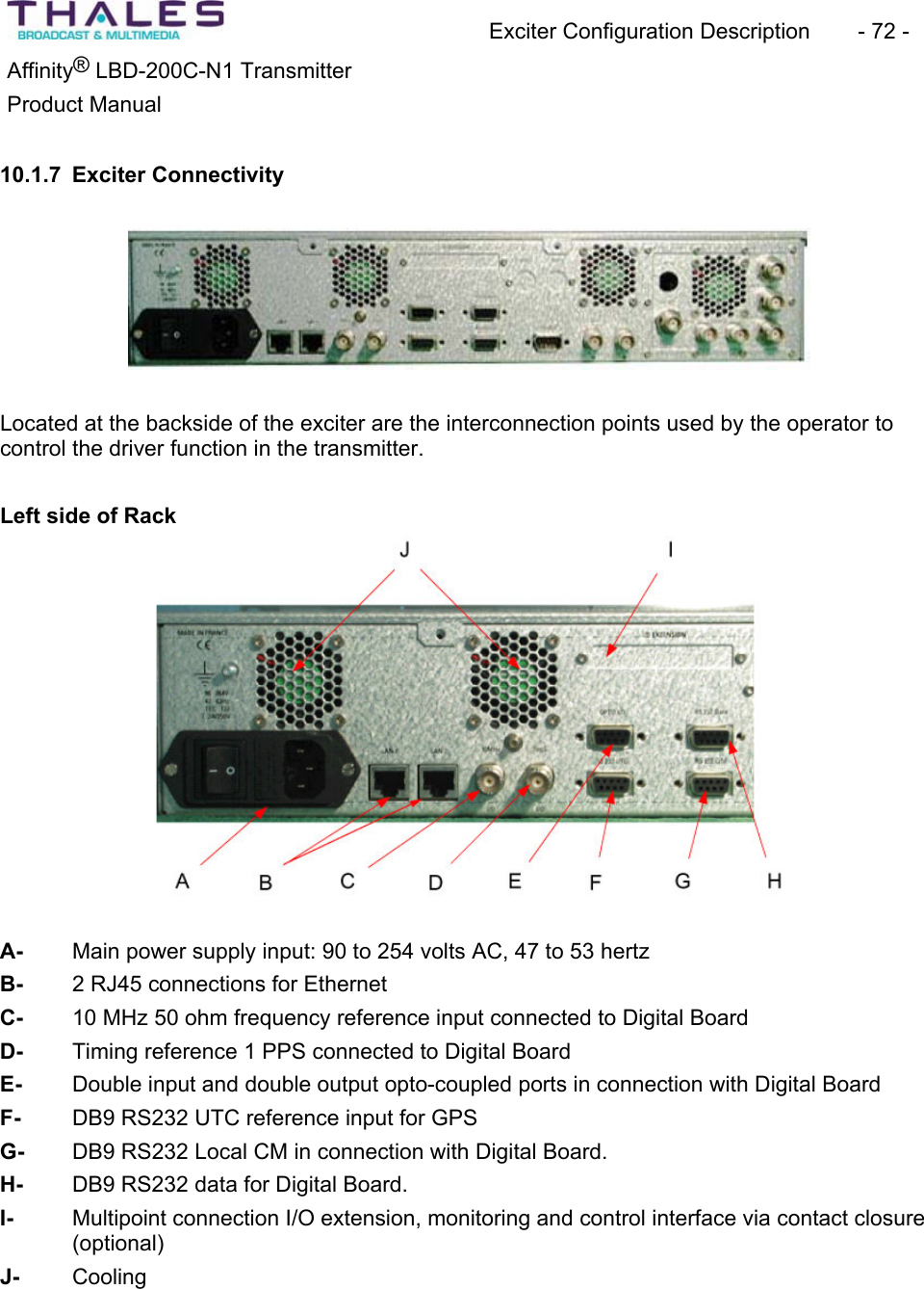 Exciter Configuration Description - 72 - ®Affinity LBD-200C-N1 TransmitterProduct Manual 10.1.7 Exciter ConnectivityLocated at the backside of the exciter are the interconnection points used by the operator to control the driver function in the transmitter.Left side of Rack A- Main power supply input: 90 to 254 volts AC, 47 to 53 hertz B- 2 RJ45 connections for EthernetC- 10 MHz 50 ohm frequency reference input connected to Digital Board D- Timing reference 1 PPS connected to Digital Board E- Double input and double output opto-coupled ports in connection with Digital Board F- DB9 RS232 UTC reference input for GPSG- DB9 RS232 Local CM in connection with Digital Board.H- DB9 RS232 data for Digital Board. I- Multipoint connection I/O extension, monitoring and control interface via contact closure (optional)J- Cooling