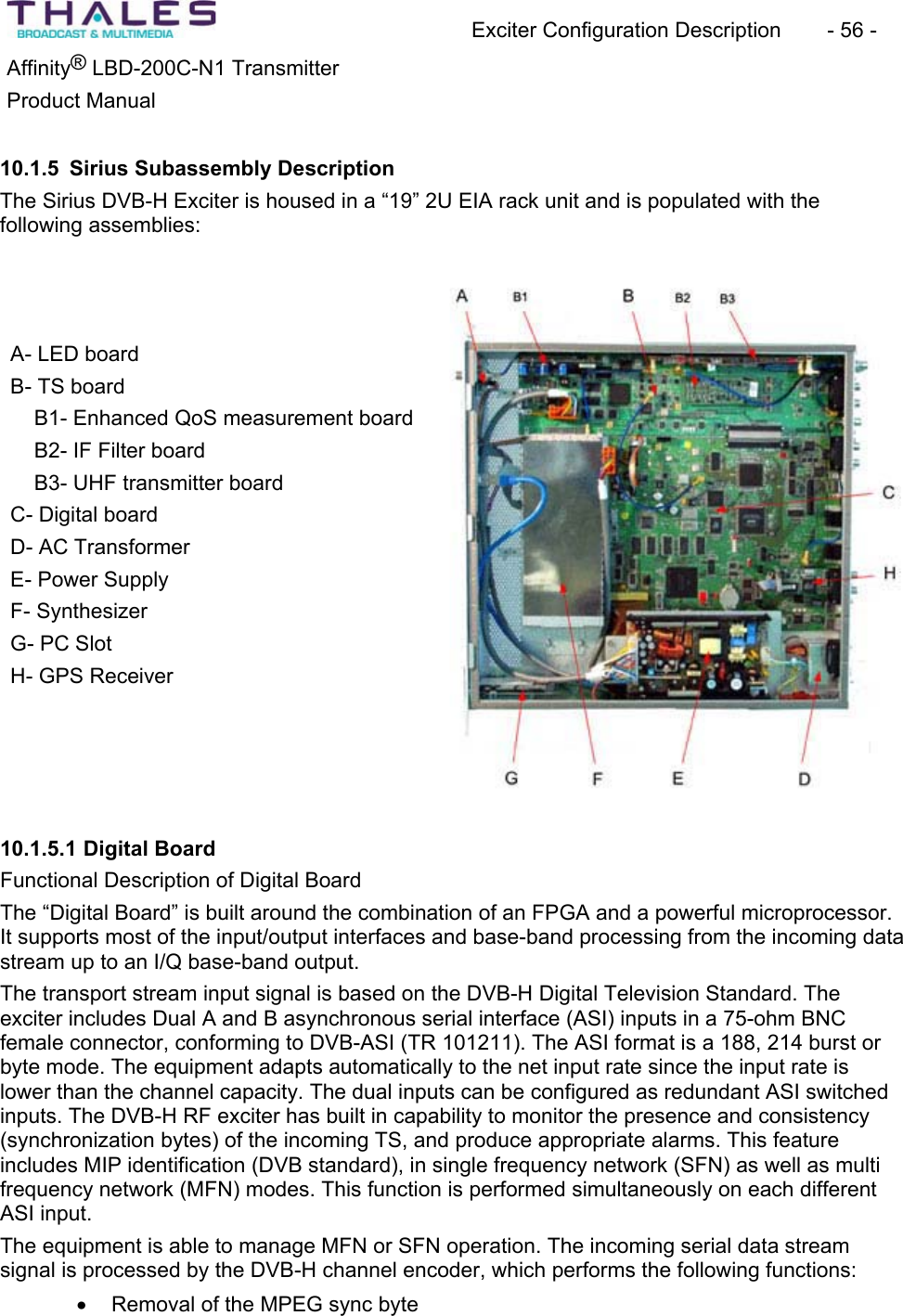 Exciter Configuration Description - 56 - ®Affinity LBD-200C-N1 TransmitterProduct Manual 10.1.5 Sirius Subassembly DescriptionThe Sirius DVB-H Exciter is housed in a “19” 2U EIA rack unit and is populated with thefollowing assemblies: A- LED board B- TS board B1- Enhanced QoS measurement board B2- IF Filter board B3- UHF transmitter board C- Digital board D- AC TransformerE- Power Supply F- Synthesizer G- PC Slot H- GPS Receiver 10.1.5.1 Digital BoardFunctional Description of Digital BoardThe “Digital Board” is built around the combination of an FPGA and a powerful microprocessor. It supports most of the input/output interfaces and base-band processing from the incoming data stream up to an I/Q base-band output. The transport stream input signal is based on the DVB-H Digital Television Standard. The exciter includes Dual A and B asynchronous serial interface (ASI) inputs in a 75-ohm BNC female connector, conforming to DVB-ASI (TR 101211). The ASI format is a 188, 214 burst or byte mode. The equipment adapts automatically to the net input rate since the input rate is lower than the channel capacity. The dual inputs can be configured as redundant ASI switched inputs. The DVB-H RF exciter has built in capability to monitor the presence and consistency(synchronization bytes) of the incoming TS, and produce appropriate alarms. This featureincludes MIP identification (DVB standard), in single frequency network (SFN) as well as multi frequency network (MFN) modes. This function is performed simultaneously on each different ASI input. The equipment is able to manage MFN or SFN operation. The incoming serial data streamsignal is processed by the DVB-H channel encoder, which performs the following functions:x Removal of the MPEG sync byte