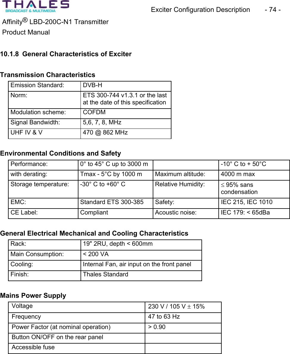 Exciter Configuration Description - 74 - ®Affinity LBD-200C-N1 TransmitterProduct Manual 10.1.8 General Characteristics of Exciter Transmission Characteristics Emission Standard: DVB-HNorm: ETS 300-744 v1.3.1 or the last at the date of this specificationModulation scheme: COFDMSignal Bandwidth: 5,6, 7, 8, MHzUHF IV & V 470 @ 862 MHzEnvironmental Conditions and SafetyPerformance: 0° to 45° C up to 3000 m -10° C to + 50°Cwith derating: Tmax - 5°C by 1000 m Maximum altitude: 4000 m max Storage temperature: -30° C to +60° C Relative Humidity: d 95% sanscondensationEMC: Standard ETS 300-385 Safety: IEC 215, IEC 1010 CE Label: Compliant Acoustic noise: IEC 179: < 65dBaGeneral Electrical Mechanical and Cooling CharacteristicsRack: 19" 2RU, depth < 600mm Main Consumption: < 200 VA Cooling: Internal Fan, air input on the front panel Finish: Thales StandardMains Power SupplyVoltage 230 V / 105 V r 15% Frequency 47 to 63 Hz Power Factor (at nominal operation) > 0.90 Button ON/OFF on the rear panel Accessible fuse