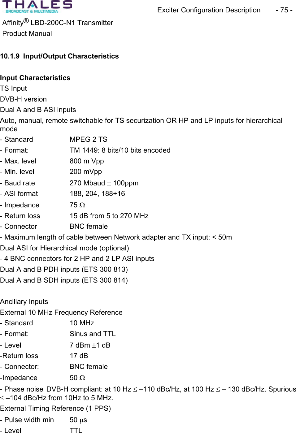 Exciter Configuration Description - 75 - ®Affinity LBD-200C-N1 TransmitterProduct Manual 10.1.9 Input/Output CharacteristicsInput Characteristics TS Input DVB-H version Dual A and B ASI inputs Auto, manual, remote switchable for TS securization OR HP and LP inputs for hierarchicalmode- Standard MPEG 2 TS - Format: TM 1449: 8 bits/10 bits encoded- Max. level 800 m Vpp- Min. level 200 mVpp - Baud rate 270 Mbaud r 100ppm - ASI format 188, 204, 188+16- Impedance 75 :- Return loss 15 dB from 5 to 270 MHz - Connector BNC female- Maximum length of cable between Network adapter and TX input: < 50mDual ASI for Hierarchical mode (optional) - 4 BNC connectors for 2 HP and 2 LP ASI inputsDual A and B PDH inputs (ETS 300 813) Dual A and B SDH inputs (ETS 300 814) Ancillary Inputs External 10 MHz Frequency Reference- Standard 10 MHz - Format: Sinus and TTL- Level 7 dBm r1 dB-Return loss 17 dB - Connector: BNC female-Impedance 50 :- Phase noise DVB-H compliant: at 10 Hz d –110 dBc/Hz, at 100 Hz d – 130 dBc/Hz. Spurious d –104 dBc/Hz from 10Hz to 5 MHz. External Timing Reference (1 PPS) - Pulse width min 50 Ps- Level TTL